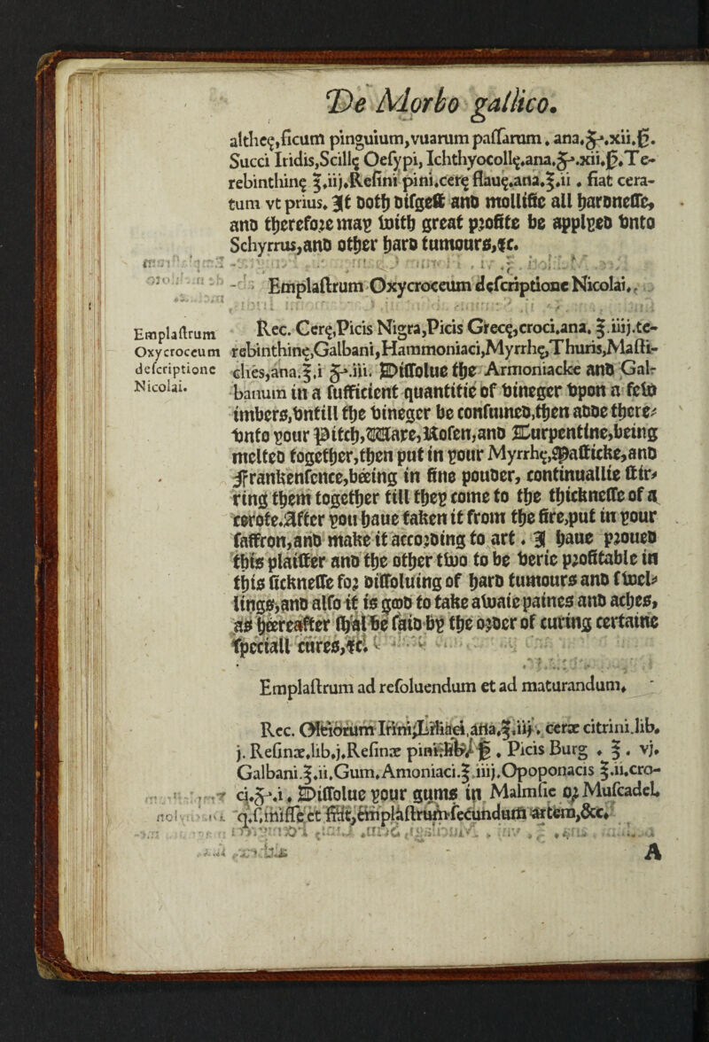 althe<£,ficum pinguium,vuarum paffaram, ana^.xii.g. Sued IridiSjScill^ Oefypi, Ichthyocoll^*ana*gp.xru0,T e~ rebinthin^ 5^U*Re^ni jMflUtfe'fig flau^.ana^.ri • fiat cera- tum vt prius* it Dot!) bifgeft ano molltfic all fmroneflfc, ano tfjerefoje mas Initb great profile be applseo bnto Schyrrus,aitD otfjer fjaro tumourMc* -. -:\.‘iy' , I: jn i& utw i\ , u ^ . iio!;L f• a j; , Emplaflrum Oxycroceum cUfcriptionc Nicolai* r Emplaftrum Rec. Cer<£,Picis Nigra,Picis Grecfccroci.ana. ^ iiij.tc- Oxycroceum rebinthine^albanijHaramoniaci^yrrh^Thuris^lafti- deferiptione Ghes,anai,i fr'AYvi EDtflolue tbe Armoniacke anD Gal- banuin in a fuffitient quantific of binegcr Upon a feto imbers.bntill tije binegcr be confumeo.tben anoe there; Unto sour itcb.Mare, Koien, ano JCurpentine,being mclteo togctbcr.tben put in pour Myrrh^«paffiche,ano JFrantenfenee,beeing in fine pouoer, continuallie ftir* ring them together till tljep tome to tfje tljitknelTe of a cerote.flftcr son baue fatten it from tfje fire,put in pour faffron,ano mate it aecojoing to art. 3 baue pjoueo this plainer ano tbe other ttoo to be beric piofitablc in tijtg fickneffe foj DilToluing of barb tumours ano ftocU lings,ano alfo it is gmo to take atonic paines ano acfjes, as beercaffer Ibal be faio bp tbe sjoer of curing tertaine fpeciall cures,it. ■