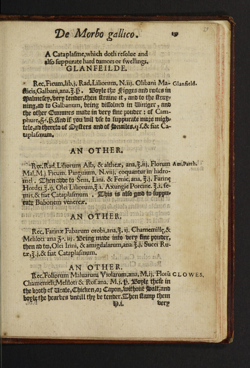 A Cataplafme,'which doth rcfolue and allb (iippurate hard tumors or fwellings, GLANFEILDE. Rec.Ficum.lib.j. Rad.Lilionim, N.iij. Clibani Ma- GlanfieW. IHc5s,Galbani,ana.f.0. iBogle t%Z jfigges atiO rtofeo in jpalmc(ep,berg tem»cr,fijen ftratne it, ano to tije ttrag? ning,ao to Galbanum, being oiffolnea in tminiger, ano 8>e ottjer Cummes mate in berg fine poucer: of Cam- phurc,g-.g.3nD if ton toil fife to fuppuratemojemigtM tele,ao thereto of Offers ano of J&naile0.q.f.& Eat Ca- taplaGnum. » AN OTHER. '■RecIR'ad.Liliorum Alb. Sealthese, ana.f .nj. Florum Am.Parth. Mal.M.jFicum. Pinejuium, N.viij. coquanturin hidro- nul. SOiencSOefG Sem. Lini. & Fcnic.ana. f.j. Faring Hordjj.S.ij. Olei Lilioruin.f.i. Axungie Porcine. §.i. fe- 'piis.&fiat Cataplafinum . 2Ll)i3 is alfo 00)0 to fuppu* fats Buboncm veneres. AN OTHER Rec.FarinsFabarum orobi,ana.§.ij. ChamemiH$,& Meliloti ana iij. llBeing maoc into berg fine pouocr, tfien aO tC0,Olei Irini, & amigdalarum,ana.|.j. Succi Ru¬ ts,5. j.& fiat Cataplafenun. . , AN OTHER. ■RecFolionim Maluarura Violarwn.ana,M.xj. Flotu Clowes. Chamcmeli,Meliloti & Rof ana. M.j.-jg. HBoglf tficfe in the bjott) of cacale,Cf)trticn,oj Capon,toitfioiit ^alfeano bogle t^e fjearbes bntill tijg be tenoer.2Diien Camp tljem lij.i* berg