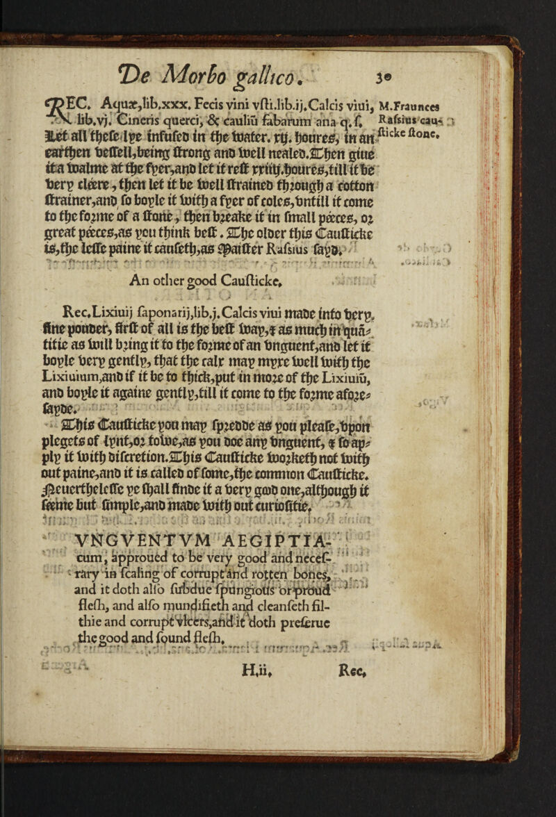 <2?EC. AcjUJCjlib.xxx. Fccis vini yfti.lib.ij.Calcis villi, M.Fraunces • X lib.vj. Cineris querci, & cauliu fabarum ana q.f, Rafsim cau- • Eet all tljctfc Ipc tnfufcD in tljetoafer. rtj. fjoures, in an fticlte Ilone• earttien beflfeU,being ttrong ano toell ttcaleD.Cfjcn giue its testate at file fper,anD let it reft rrittf.boures.fill it be berp dare, ttjen let it be toell Itraineb flnougb a cotton tfrainer,ant> fo boplc it toitfj a fpcr of colcs,bntill if conte fofljcfojmebf a Hone , tljenbjeata it in fmall paces, oj great paces,as pcu tfjinft belt. SCjjc olocr tljts Cauttidse ts,tljc iefle paine it canfetl),as filter Rafsius fayo. +> .<■ f *’* * * r f rri '* r * * An other good Caufticke, ^ «, j . J K jr ... 4 Rec.Lixiuij faponarij.lib.j.Calcis viui maOC info bCCJ1 fine pottber, firff of all is tlje belt toap,i as much in qua* titie as totll b’tag if to tfte fojmeof an bnguenf,anD let it bople berp gent Ip, tftat ffjc calr map mpre toell teiflj ftjc Lixiuium.anoif it be to fl)icfe,put in mote of tbcLixmiu, ano bople if againe gentlp,ftll it come to tfjc fojme afoje* fepne. S3)is Cauttidsc pon map rpjebbc as pott pleafe,bpon plegefs of tpnt,oj totoc,as pou Doe anp bnguent, ? foap* pip it teitl) Difcretion.&i)is Cautticfee teojltefb not iuitf* out paine,anb it is calleo of fome,tlje common Caulticite. ^eucrtljclcDTe pe fljall ftaoe it a berp gate one,although it fame but 0mple,anD mace teiti) out curioitfie, $jijp-] Y ','a$ 8 38 ait;} o' 'Kdnlai VNGVF.NTVM AEGIPTIA- cum, approucd to be very good and necet * rary in fcalins; of corrupt and rotten bones, and it doth alio {irbdue fpUngiotlS brprbud  l * flefh, and alfo mundifieth and cleanfeth fil- thieand corrupt vkcrs,and it doth pre&ruc the good and found fleih, ^ H«iif Rec, ->S v!v%;} n'-^ i*k> #a itt . ,v,1 e iv •% yr ^ , X ~ j ' ■ *■ t T n L* ^18 a.'*'% J **% ^ *-*■ •* **-.