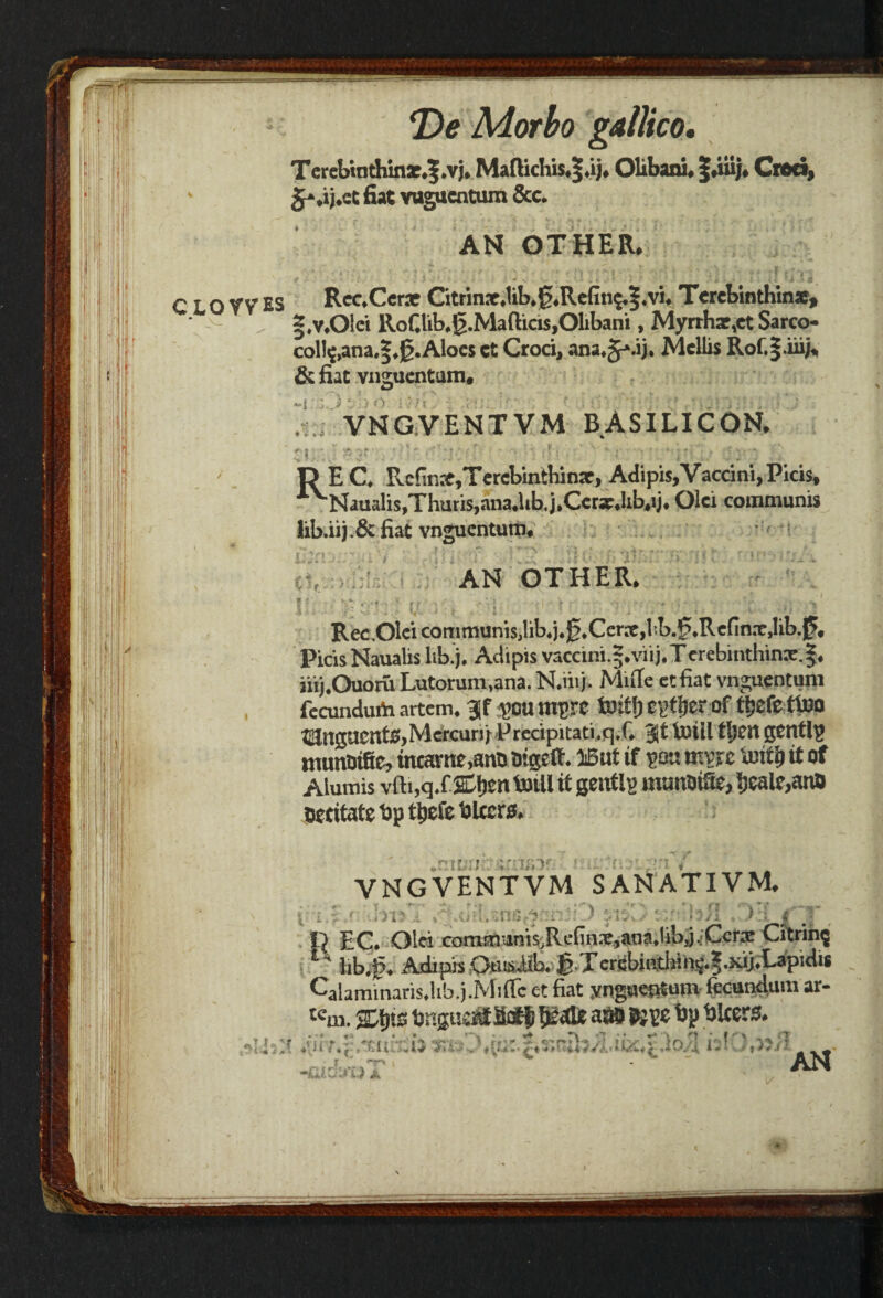 i in i ■ 1 i t | ;' / T>e Morbo gallico. T erebtnthinar,|.vj* Maftichis*|*ij* Olibani* |duj* vjbu, v fiat vagucatum &c. * ' . 4 * K*. * . * t * * l' ^ . i K ‘ V r **!* J ' * 'r ’’f ' ’i * 4 * T* f i ’>'3 CLOW ES Rec*Cerae Citrin3t*lib*0*Rcfin^|.v% Tercbinthinae, §,v*01ci RoGlib*g.Mafticis,01ibani, Myrrhar,et Sarco- coll^,ana.|*jg.Aloes ct Croci, ana^.ij. Mcllis Rof,|iiij% & fiat vnguentum* ; VNGVENTVM BASILICON* rt; D E C* Rcfinrc,Te rebin thinx, Adipis,Vaccini, Picis, AVNaualis,Thuris,ana.hb. jtCcrx*lib,ij. Olci communis !ib.iij.& fiat vnguentum* tl li AN OTHER* RecOlcicommunisjliUj.j^tCerXjl-b.^Rcfin.TjIib.p* Picis Naualis lib.j, Adipis vaccini.|*vii),Tcrebinthinx.|* iiij.Ouoru Lutorum,ana. N.iiij. Mule ctfiat vnguentum fecundurii artem* ^OU mM Cptfjer Of tijefettoO ^ngaentJ?,Mcrcuni Prccipitati,q,C tutil tl)m gently munoifie, mcame,ano oigetf ♦ Wut if ym rnvjt text!) it of Aiumis vfti,qXSDijen totii it gently muttirifie, ^cal^anD occitate tip ttjefe ti leers, n ^ j f {' ** ' *1 ^ VNGVENTVM S AN AT IV M. f . » tl EC. Olci comnnanis,RcGn*,ana.lil)j.:Ccr® Citrinj *■' lib.g. Adipis Oms.lib. g.Tcrebjathin§.|.Kij.Lapidi* Calaminaris.lib.j .Mirtc c-t fiat yngaeptum fecunclum ar- Km. a® Wxs. i(ii citrct>x ^.rut.jixnih. r ■ ’ iilO.K/I c AN