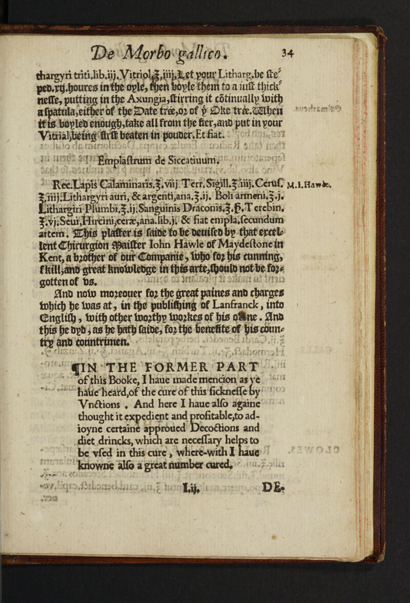 thargyri tritUib.iij.VitrioJ^liiij,IllCt pour Litharg.be fte1, peMtj.ljoures intfje o-glc, njen bogle tijem to a uitt finch* ncCTe, putting in tyz Axungia,fttrring it cotimiallp ix>ittj afpatula,eitjierbf tt)e2Datetree,oicf § £>he tree/sailicn it is bopleo enoug|),tafce all from flic 6er,ano put in pour Vitrial,being ttrtt beaten in pouoer.Et fiat. ' .muTob'i ,0. cF is j 7.hn-\ ■ u>i rJl $ ‘:,r c.-'t $ r f £■ i ^ ) iC . * -> Emplaftrum dc Siccatiuurm Rec.LapisCalaminaris.|.viij Terr.SigiH.frnij.Ccmf. M.l.Ha„ie. |.iii)Xithatgyri auri, & argcnti,ana,|,ij. Boh armeni.5.;. Lithargiri Plumbi,|.ij.Sanguinis Draconis.f .0.Tcrcbin, ?.vjiSetu>Hircini)cers,ana.lib,}; & fiat empla.ftcundum attem. Eljig platter is faioc to be oeuifeo bp tljat creek lentCljirurgion Skitter lohn Hawle of Maydeftone in Kent, a bjotjicr of our Compame, lofjo fo; jjus cunning, fhilfiano great fcnofoleogc in t{iic artr,$ou(Q not be fo;» gotten of to. 3no noto moieouer fo; tlje great paines ano charges tDljid) lie bias at, in t^e publittjing of Lanfianck, into cEnglfib, toify ottjertoojtijp toojftes ofbts oShte. 8n& tjlis be Dgo, as be Wty faioe, fo; ttje beneiSfe of iiis coun¬ try anb eonntrimen. • Ifj' ' «*•»» * « r > * * v' fIN THE FORMER PART of this Bookc, 1 haue made mcncion as ve haue heard,of the cure of this fickndle by Vn&ions ♦ And here I haue alfb againe thought it expedient and profitable,to ad- ioync certaine approued Dcco&ions and diet drincks, which are neceflary helps to be vfed in this cure, whcrc-with I haue knowne aUb a great number cured* ur; i: iil nvy„ a.A * il'* ' * 44CV A . I.»i. DE« J £
