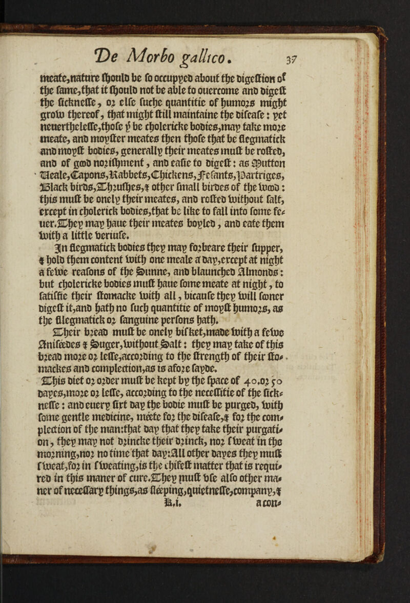 . - De Mor bo galls co. meate,nature (houlb be fo occuppco about the bigett ion of tl)e fame,that it ftjoulo not be able to ouercome anb bigett tl)c firiuicffe, o: clfc fuelje quantitic of humors might grolu thereof, that might Hill mainfaine the bifeafe: pet iteuerthclettMhofe i> be cholcricbe bobies,map tahe more meate, anb mop Iter meates then thofe that be flegmatiefe anb mo pit bobies, generally their meates mutt be rotteb, anb of gob nojifljmcnt, anb eatte to bigett: as {Button • tUeale,Capons,tftabbef6,Chichens,iFcfants,partriges, J5lacfe bitbs,2L.htt>lhes,t other fmall birbes of thetomb: this mutt be oneig their meates, anb rotteb tuittjout fait, ereept in cholerirft bobies,that be lifec fo fall into fome fee uerXbep map haue their meates bopleb, anb cafe them truth a little beriufe. gn flegmaticis bobies fhep map fojbeare their Cupper, * holb them content Imttj one meale a bap,crcept at night a fetoe reafons of the &unne, anb blauntheb aimonbs: but tholericbe bobies mutt haue fome meate at night, fo fatiffie their ttomacite toifh all, btcaufetljeg toill foner bigett it,anb hath no fuch quantitie of moptt humors, as the fllcgmatichor (anguine perfons hath. Gljcir breab mutt be onelp bifbet,mabe hath a fetue Stnifeebes * &uger,toifhout&alt: fhep map tafeeof this b’cab more or lcffe,accorbing to the ttrength of their tto*. macbes anb comple£tion,as is afore fapbe. jEbis biet or o:bcr mutt be kept bp the fpate of 40.0? jo cages,more or leffe, accorbing fo the necefftfieof the ftcfo neffe: anb euerp Crf bap the bobie mutt be purgeb, truth fome gentle mebicine, ntette for the bifeafe,* for the torn# plettion of the ntamthat bap that fhep take their purgaf u on, fhep map not Orindic their brtnrit, nor ftocat in the morning,nor no time that bag:3ll other bapes fhep mutt f toeat,fo.r in f locating,is the trfu'fett matter that is requu rcb in this maner of curcXheg mutt bfe alfo other ma* ner of nceclfarp things,as lleeping,quietneire,companp,t la.i. a mu