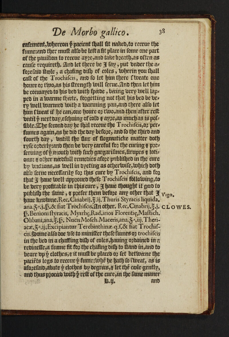 eafcment,fobercon § patient Iball (tC naked,to reteue tlje fumcianc tber muff alfo be left a fit plate in fome one part offtiepauttion to reteuc ap.?e,ano ta!>ebjeatb,as often as - cau'fe require^. J3nd let there be 3 fay, put bnoer tlje a# fojefaid Hole, a chafing Dtlb of rales, tufjerin pou (ball call of the Trochifds, and fo let him there ftoeate one Ijoure o?ttoo,as bis Crengttj toill ferue.flnd then let l)im be conuapedto bis ben toitb fp&de, bating berp toell lap* pec in a toarme ttjMc, foigetting not that bis bra be be* rp toell inarmed toitb a inarming pan,and tijere alfo let bim fioeaf if be tan,one Ijonre o? ttoo,anC then after reft bntil v nert Dap,efdjuing of tola f ap?e,as mutb as is pof# fiblejch® fcrana cap IjeTtjal reteue tije T rochifds,o? per# fumes again,as be eta tbc cap before, ana fo tbe third ana fourth cap, bntill tbe flue of flegmatiefce matter aofb rpfc o:aerlp:ana then be berp tareful fo? tbe curing f pec# feruing of p mouth toitb fuel) gargartfmes,firupes f loti# ons: i other needful! remedies afoje pnbliftjco in tbe turc bp bnctions,as toell in epeting as ottjertoife,tof)irIj aotb alfo feme neteffarilp fo? this cure bp Trochifds, ana fo? that 3 bauc toell appjouea tbefe Trochifds follotoing,to be berp pjofitable in this cure, 3 i»aue thought it god to publifl) the fame, % prefer them befbje anp other that 3 baue fenotone.Rec.Cinabrij.|,ij.Thuris Styrads liquids. ana.g-\j.Jj.& fiat Trodiifcis.ftlt Other. Rec.Cinabnj.j.j. 0,BeniOni fly rads, Myrrh^Rad.irios Florentie,Maftich. Oiibani,ana.|,0. NucisMofch.Maceris,ana.§-'.iij.Tlieri- acsc.gmj.Exdpiantur Terebinthinac.q,fi& fiat Troehif- ds. (home alfo aoe bfe to miniftcr tbefe fumes o? trochifds in the bca in a chaffing dtflj of coles,hauing ojaaineb in a reoinefDe,a frame fit fo? the chafing oifb to ftano in,anc to beare bp £ clothes,f it muftbe plated o? fet bctto&ne tlje patiets legs to reteue £ fume:tobe be bath foftoeat, as is afoicfatd,abate £ clothes bp Degrees,! let the cole gentlp, - and thus pjoctcc toitb £ reft of the cure, in the fame maner li.tj. and Vigo. CLOWES.