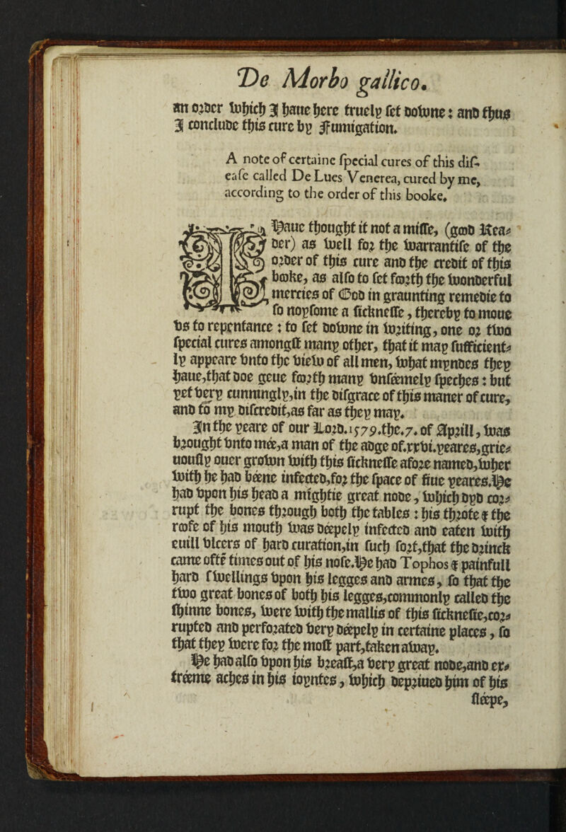 an o’5cr tufjicf) 3 hatie fjcrc frucly fct ootone: ano thus 3 conduce this cure by fumigation. A note of certaine fpecial cures of this diA eafe called DeLues Venerea, cured by me, according to the order of this booke, ^auc thought if not a miffe, (grab Kea* cer) as tuell fo? the toarrantife of the ojoer of this cure ano the creoit of this brake, as alfo to fef frajth the toonberful mercies of Geo in graunting remebie to fo noyfonte a fieknefle, thereby to moue bs to repentance: to fef ootone in tnjiting, one oj ttoo fpecial cures amongtt many other, that it may fufficient* ly appeare bnto the bieto of all men, tobat mynbes they Jjaue,thatboe geue fra’th many bnfomely fpeches; but yetbery cunnmgly,in the oifgracc of this manor of cure, ano to my Dtfcrebit,as far as they may. 3n the yeare of our iLo?D.if7P.tl».7.of %?ill,t»as brought bnto met,a man of the aoge of.rirbi.yeares,grie* uoufly ouer groton fcrifb this fichneiTe afo.rc nantco,toiler lu iff) he bao bane infcctco,fo? the fpace of fiue yeares.l|te ban bpon his beau a migbtie great nooe, toljicb Dyb co?* rupt the bones through both the fables: bis fb?ofe f the rmfo of his mouth bras bopely infcctcb anb eaten bath euillblcers of haro curation,in fuch fojt,that the brinck came offe times out of Ijis nofe.l^e hao Tophos f painfull barb ftocllings bpon bis legges anb armes, fo that the ttoo great bones of both bis legges,commonly calleb the (binne bones, toeretoiththemallisof this Cckne(te,co^ rupteo anb perfojateb bery bopely in certaine places, fo that they lucre for the molt parf,takcn atuay. t^e bab alfo bpon bis b?eaft,a bery great nobe,anb tt* frame aches in bis ioyntes, fobicb bepjtueo him of his Hope,