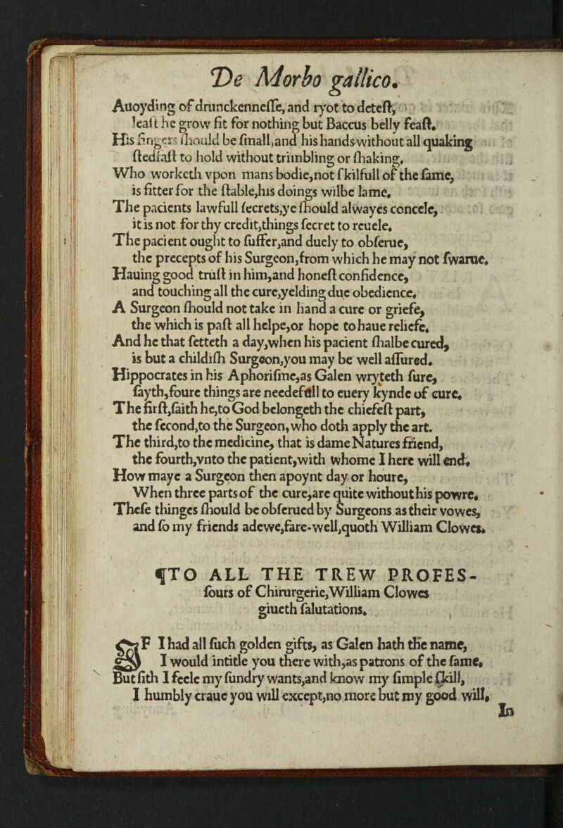 Auoyding of drunckennefii, and ryot to deteft, teait He grow fit for nothing but Baccus belly feaff* His fingers fhould be finalf and his hands without all quaking fledfaft to hold without trimbling or (baking* Who worketh vpon mans bodie,not f kilfull of the fame, is fitter for the (table,his doings wilbe lame* The pacients lawfull fecrets,ye fhould alwayes conccle, it is not for thy credit,things fecret to rcuele* Thepacient ought to fuffcr,and duely to obferue, the precepts of his Surgeon,from which he may not fwanie* Hauing good trufi in him,and honed: confidence, and touching all the cure,yelding due obedience* A Surgeon fhould not take in hand a cure or griefe, the which is paft all helpe,or hope tohaue reliefe* And he that fetteth a day,when his pacient fhalbe cured, is but a childifh Surgeon,you may be well allured* Hippocrates in his Aphorifmc,as Galen wry teth fure, fayth,foure things are needeftill to euery Icyndc of cure* The firft,faith he,to God belongcth the chicfeft part, the fccond,to the Surgeon, who doth apply the art. The third,to the medicine, that is dame Natures friend, the fourth,vnto the patient,with whome I here will end; Howmayc a Surgeon then apoynt day or hourc. When three parts of the cure,arc quite without his powre* Thefe thinges fhould beobferuedby Surgeons as their vowes, and fo my friends adewe,fare-well,quoth William Clowes* fTO ALL THE TREW PROFES- fours of Chimrgerie,William Clowes giueth falutations* F I had all fuch golden gifts, as Galen hath the name, I would intitle you there with,as patrons of the fame* But fith 1 feele my fundry wants,and know my Ample fikill, I humbly crauc you will except,no more but my good willi