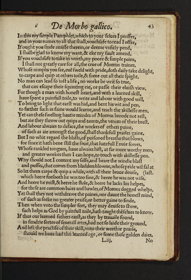 * *De Morbo gaUico. 43 In this my fimple Pamphlet,which to your fclucs I proffer, and in your names to all that fhall,vouchfafe to read I offer. If ought you finde ami fie therein, or deeme vnfitly pend, I fhalbe glad to know my want,& eke my fault amend* Ifyou vouchfafe to take in worth,my poore & fimple pains, I fhall not greatly care for all,the crue of Momus traines. Whofe nimphs you fee,eucfweld with pride,doth daily take delight, to carpe and quip at others toilc,& fomc out all their fpight. ° No man can lead lo iuft a life, no workc be writ fo true, that can efcape their fquinting eie, or pafie their eluifih view. For though a man with honeft heart,and with a learned skill, haue fpent a painfull toile,to write and labour with good will* ' To bring to light that ear ft was hid,and bent his wit ancTpen, to farther fuch as faine would learne,and teach the skillefie men. Yet can thefe fwelling hautie mindes of Momus broode not reft, but aie they throw out quips and taunts,the venim of their breft. And labour alwaies to deface,the workes of others paine, of fuch as aie amongft the good,fhall thankfull praifes gaine. But I no whit regard the blafts,of poifoned breaths that blows, for finceit hath bene ftill the fruit,that hatefull Enuie fowes. Whofe rankled tongues, hauealwaieshift, at far more worthy men, and greater workes then I can hope, to touch with skillefie pen. Why mould not I content my felfe,and beare the windie blaft and puffei,that comes from bladdersblowne,whofepride wil fal at So let them carpe & quip a while,with all their brauc deuife, (laft. which heere forfooth he was too fine,& heere he was not wife. And heere he mift,&hecrehe ftole,& heere he lacks his helpcs, for thefe are common baies and bawlesjof Momus dogged whelps. Yet fhall they not withdrawc the paines,nor daunt the honeft mind, of fuch as feeke no greater praife,or better gaine to finde. Then when vnto thefimpler fort, they may deuife to fhow, fuch helps as God by painfull toilc,hath taught thefelues to know# If thus our learned fathers earft,a$ they by trauaile found, in fundrie fortes of feuerall art es,had not fo laide their ground. And left the prattife of their skill,vnto their worthic praife, fhouki we haue had this learned age, or feene thefe golden daies. L.ii;. No - • / *