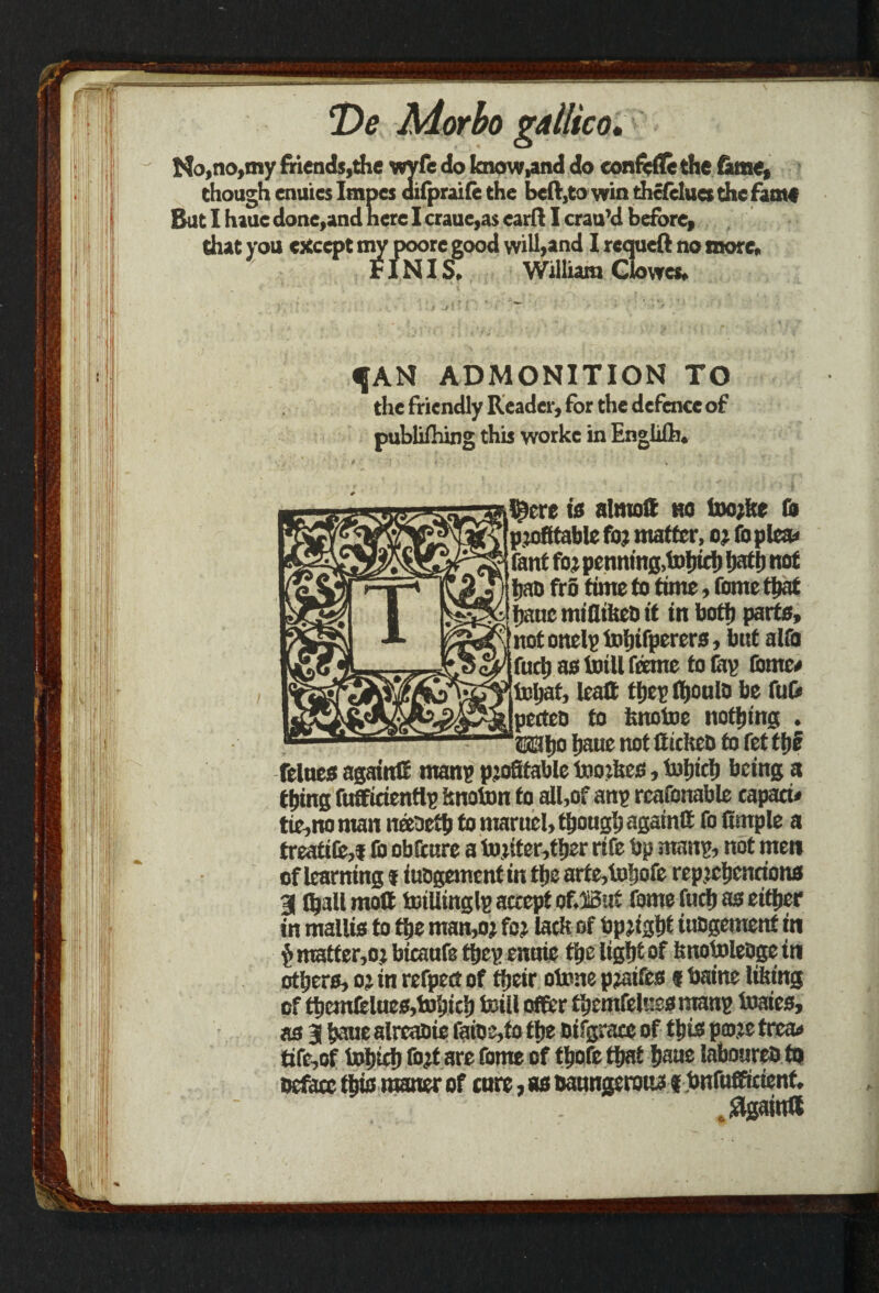 No, no,my friends,die wyfe do Ienow,and do eonfefle the tame, es dif though enuieslm] ifprai(e the beft,to win thcfelues the fame es imp But I haue done,and here I craue,as card I crau’d before, that you except my poorc good will,and I rcqueft no more, FINIS, William Clowes, ^AN ADMONITION TO the friendly Reader, for the defence of publifhing this workc in Englilh. IS^ere is almoff ho toorke & profitable for matter, or foplca* fant for penning,tohich hath not hao fro time to time, fome that hane miflilseD it in both parte, notonelptohifperers, bnt alfo fuch as tot 11 feme to tap tome* tohat, leatt they? thoulo be fu& perteo to fenotoe nothing . Whs h^ue not ttickeb to fettbe felnes again# manp profitable toorkes, tohich being a thing fufficientlp knoton to all,of any rcafonable capaci* tie,no man neeaeth to marnel, though again# fo fimple a treatite,! & obfenre a toriter,ther rife bp many, not men of learning i titogement in the arte,tohofe reprchcncions 31 (hall molt totllinglp accept ofJBut fome fuch as either in mallis to the man,or for lack of bprigh* iubgement in $ matter,or bicaufe tfiep enuie the light of knotoleoge in others, or in refpect of their ototte praifes ? baine liking of themlelues,tohich toill otter themfeluss manp toaies, as 31 haue alreabie faibMo the Difgrace of this pmre trca» ttfe,of tohich fort are fome of thofe that haue laboureb to Deface this raaner of cure, as uaungerotw fbnfufficient. .Again#