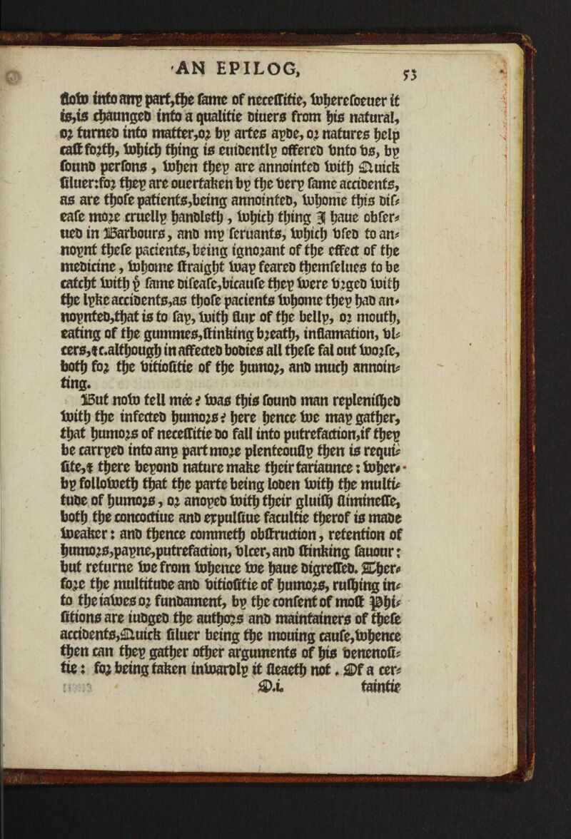 floto info anp part,the fame of ncceffifie, toherefoeuer if is,is ctjaunged info a qualitie diuers from fits natural, o? furneo info matter,o? bp artee apde, oj natures help calffojth, tohich thing is entdentlp offeree tinfo bs, bp (buno perfons, tofien tljcp are annoinfeo toith ilutck filuenfo? tljet* are ouertaken bp ftjc berp fame accidents, as are thofe patients,being annoinfeo, lucerne this dif* eafe moje cruellp handleth, tnjjicl) tiding 3 Ijaue obfer* ueo inffiarbours, ano mp feruants, tohich bfeo foam nopnt tljcfc pacients,being ignojant of the effect of the meoitine, totjome ttraight toap feareo fhemfelues to be catcht Unth () fame dtfeafe,bicaufe tfiep lucre bjged toith tfjc lpkeaccidents,as thofe patients Uihome ttjep had an* nopntcD,t|iat is to fap. Until Sup of the bellp, oj mouth, eating of the gummes,(linking bjeatlj, inflamation, bU cers,<tc.althougb in affetteo booies all tljefe fal out loojfc, both fo; tfie bitiofitie of the humo;, anO much annoin* ting. IBut note tell met i toas this found man replenilbcd toith the infetteo humojse here hente toe map gather, that hnmo;s of neceffitie Do foil into putrefoction,if thep be carrpeo into anp part mo je plenteouflp then is requu tite,f there beponb nature make their tariaunce; toher* ■ bp follotoeth that the parte being looen toith the multi* tube of hnmo)s, oj anopeo toith their gluifi) flimineffc, both the toncoctiue ano erpulfiue fotultie therof is made toeaker: and thence commeth obffruction, retention of humo?s,papne,putrefaction, blcer,and Sinking fauour; but refurne toe from tohence toe hane digreffed. Sphere fo;c the multitude and bitiofitie of humors, ruling in* to theiatoesoj fundament, bp the content of molt phi* fitionsare fudged the authors and maintainers of thefe accidents,autek Bluer being the mouing caufe,tohence then can thep gather other arguments of his benenofi* tie: foj being taken intoardlp it fleaeth not. gDfa cer* v • fiPi. tainfie
