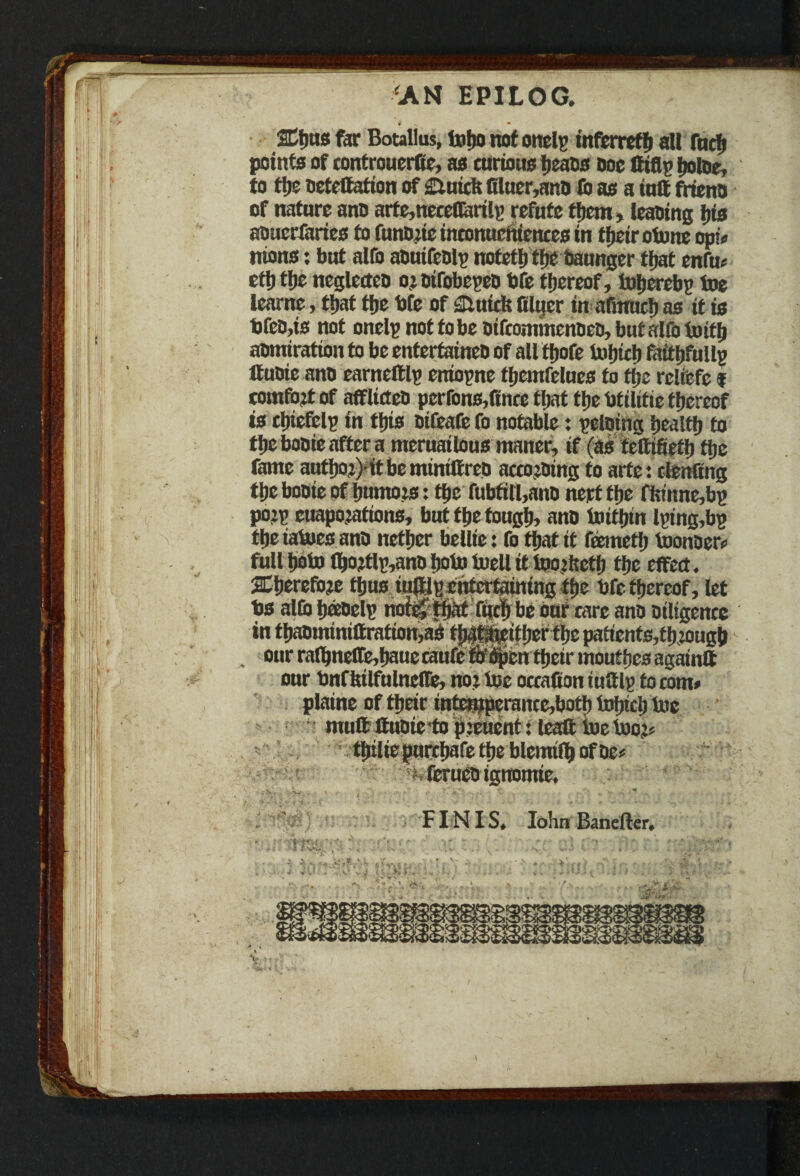 #' • > AN EPILOG. ©)us far Botallus, toho not onclp tnferrefh all fueh points of controuerfie, as curions heaos Doe tttflp ijotoe, to the oetettation of duicfe filuer,ano fb as a iuft frieno of nature ano arfe,neceflarilp refute them, leaoing his aoacrfaries to funone inconucftiences in their otone opto nions: but alfo aDuifeolp ttofefh the Oaunger ttjat cnfuo ett) tljc neglecteo o: oifobepeo bfe thereof, tojjerebp toe learne, ttjat tfje bfe of dutch ftlucr in afmuch os it is bfeD,is not onelp not to be oifcommenDcD, but alfo to iff) aomiration to be entertaineb of all tljofe Iwfjtcfj faithfullp If uoie ano earnettlp eniopne fhcmfelues to tfjc rcltefc f comfort of afflict cD perrons,fince that flic btilitie thereof is clhefclp in this oifeafe fo notable: peloing health to thebooieaftera meruailous maner, if (as tcMeth the feme authoj)itbeminittreo accotOtng to arte: ctenttng the booie of humois: the fubtitl,ano nept the fhtitne,bp pojp cuapofations, but the tough, ano toithtn lptng,bp the iatoes ano nether bellie: fo that it feemetlj toonoer# full hob) thojtlp,ano hob) toell it toojftetf) the effect. aCherefoje thus iuftlp entertaining the bfe thereof, let bs alfo fjaoelp nof$ f«ch be our tare ano Diligence in thaominiaration,ad tjgfeeither the patients,thiough . our rafhnetTe,hauetaufe frepen their mouthes againtt our bnrhilfulnclle, no? toe occafion iuttlp to com# plaine of their intcnjperanccjbotb tohtch toe mutt ttuoie -to pieuent: leatt toe toot# * thiliepurthafetheblemifhofDe# •> ferueo igtromie. '• »>>■', ,->v. « r t. . FINIS* Iohn Banefter*