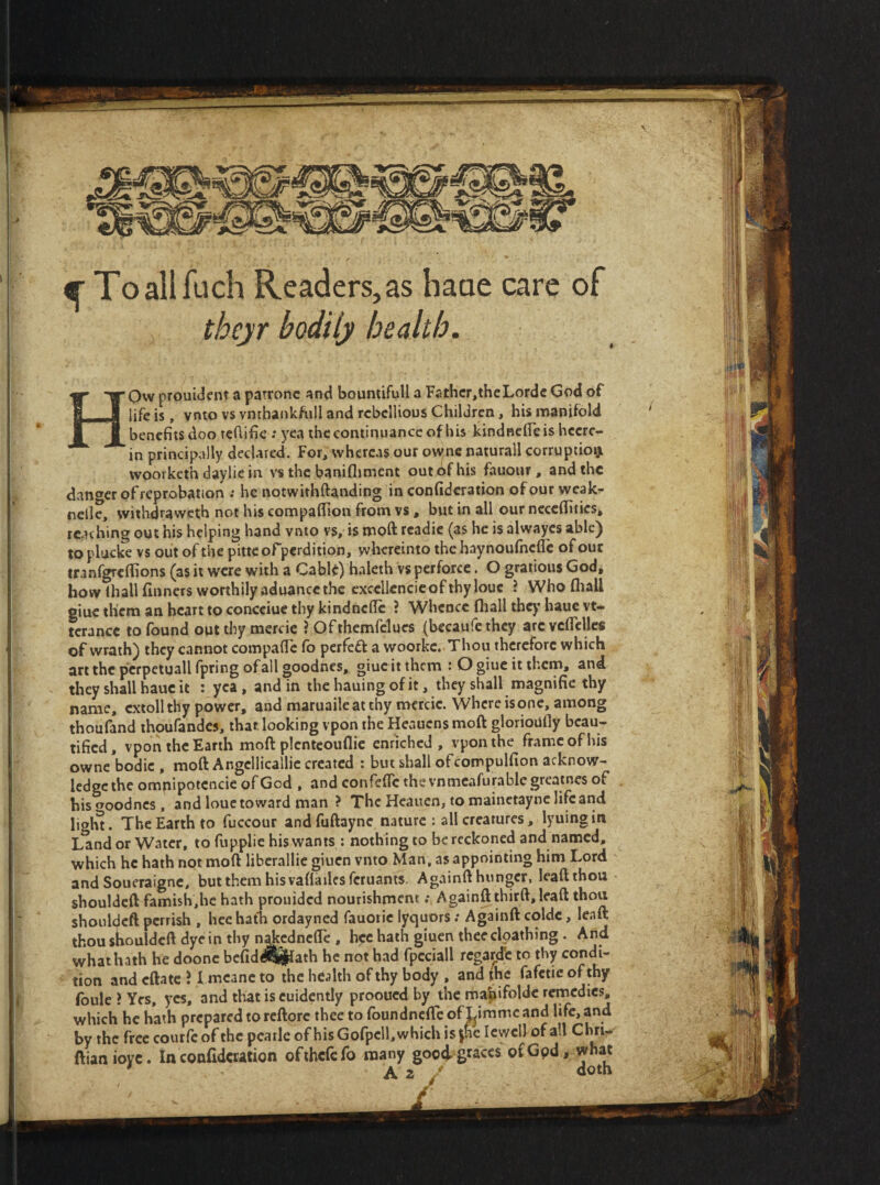 ^ Toallfuch Readers, as haae care of thejr bodily health. HOw prouident a patronc ana tjoumiruu a rarncr,incivorac vj»a oi 1^1 life is, vnto vs vntbankfiill and rebellious Children, his manifold ‘ ]|jjj benefits dooteflific; yea the continuance of his kindncficis hecrc- || in principally declared. For, whereas our ownc naturall corruptioi^ jif | woorketh daylic in vs the banifliment out of his fauour, and the |]| danger of reprobation ; he notwithftanding in confidcration of our weak- nelle, withdraweth not his compaffion from vs, but in all our ncccflities* ij reaching out his helping hand vnto vs, is moft rcadie (as he is alwayes ablc^ ||| to plucke vs out of the pitte ofperdition, wlicreinto the haynoufhefle of out ll tranf^effions (as it were with a Cahfo) haleth vs perforce. O gratious God, }| how lhall finners worthily aduance the cxcellcncic of thy louc ? Who fliall i giue them an heart to concciue thy kindnefic ? Whence fliall they hauc vt- . It terance to found out thy mercie ? Ofthemfelues (becaufe they are vcflclles of wrath) they cannot compafie fo perfect a woorke. Thou therefore which i' d art the pcrpeiuall fpring of all goodnes, giuc it them : O giue it them, and • ;« they shall hauc it ; yea, and in the hauing of it, they shall magnifie thy ’ j name, cxtoll thy power, and maruaile at thy mercie. Where is one, among | thoufand thoufandes, that looking vpon the Heauens moft glorioufly beau- ] tified, vpon the Earth moft plcntcouflic enriched, vpon the frame of his !; owne bodic , moft Angcllicallic created : but shall ofcompulfion acknow- j ledge the omnipotcncie of God , and conrefle the vnmcafurable greatnes of . hisooodnes, and louetoward man ? The Heaiien, to mainetayne lifeand lighi. The Earth to fuccour and fuftaync nature : all creatures, lyuing in Land or Water, to fupplie his wants : nothing to be reckoned and named, which he hath not moft liberallic giuen vnto Man, as appointing him Lord and Soueraigne, but them his vafladesferuants. Againft hunger, leaft thou shouldeft famish,he hath prouided nourishment .* Againft thirft, leaft thou shouldcft perrish , lice hath ordayned fauotic lyquors .* Againft coldc, leaft thoushouldcftdyeinthy n^edneffe, hcc hath giuen theeclpathing . And what hath he doonc befid^Sj^ath he not had fpcciall regartre to thy condi¬ tion and eftate ? I mcanc to the health of thy body , and jhc fafetie of thy foule } Yes, yes, and that is cuidently prooued by the nba^ifoldc remedies, which he hath prepared to rcftorc thee to foundneftc of Limmc and life, and by the frcccoutfcofthcpcarleofhisGorpcll,whichis|hcIcwellofaU Cnrir ftianiovc. In confidcration ofihcfcfo many goo4 graces of God, wnat ' A. f doth