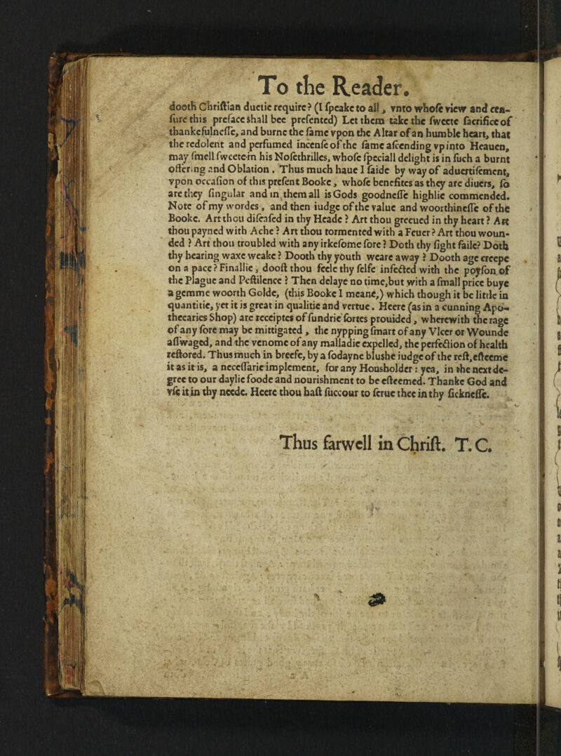 To the Reader, dootK Cliriftian ductic require ? (I fpeake to all, vnto whofe view and cffi- furc this preface shall bee prefented) Let them take tlie fwceic facrificeof thankcfulnclTc, and burne the (ame vpon the Altar of an humble heart, that the redolent and perfumed incenfeofthe lame afeendingvp into Heauen, may fmell fweetcin his Nolethrilles, whofe fpcciall delight is in fuch a burnt offering and Oblation. Thus much hauc I faide by way of aduertiffment, vpon occafion of this prefent Booke, whole benefites as they arc diuers, lb arc they fingular and in them all is Gods goodneffe highlie commended. Note of my wordcs, and then iudge of the value and woorthinclTc of thi: Booke. Art thou dileafed in thy Hcadc ? Art thou greeued in thy heart ? Art thou payned with Ache ? Art thou tormented with a Feuer ? Art thou woun¬ ded } Art thou troubled with any irkclbme fore ? Doth thy fight failc? Doth thy hearing waxe weake ? Dooth thy youth wcare away ? Dooth age creepc on a paccPFinallie, dooftthou fcclcthy fclfe infected with the poyfon of the Plague and Peffilence i Then delaye no timc,but with a fmall price buyc a gemme woorth Golde, (this Booke 1 mcanC,) which though it be little in quantitie, yet it is great in qualiiie and vertue. Hccrc (as in a cunning Apo¬ thecaries Shop) arc rccciptes of fundric fortes prouided, wherewith the rage of any fore may be mittigated, the nyppingfmart of any VIccr or Woundc afl'waged, and the venome of any malladic expelled, the pcrfe^lion of health reftored. Thus much in breefe, by afodayne blushe iudge of the rcft,cftccmc it as it is, a ncccffarie implement, for any Housbolder; yea, in the next de¬ gree to our daylic foode and nourishment to be cftccmcd. Thankc God and vfc itin thy ncedc. Hccrc thou baft fuccour to ferue thee in thy fickncffc. Thus farwcll in Ctirift. T. C.