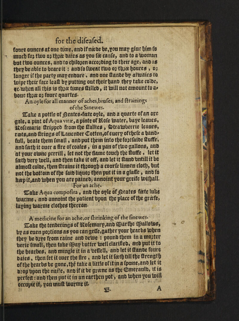 fonre otmcc« at one time, ano if naoe be,i?oa ma^ giuc bitn fo tnacb tlno tjatea aa ^on caafe, ano to a Vnoman bnt ttpo ounces, ano to cbilo;en acco^Otng to tbetr age, ano as tbei^beableto beareit: anoroClneattlno o^tb^isboures, oi longer if tbs partg map enoore, ano one ttanoe bp altoaics to Inipe tbetr face lead: bp putting oat tbeir bano, tbep tafee coloc, f c U)ben all tbis is tb;^ times HiUeO, it Inill not amount to a# boue tb;ce o;^ fours quartes- An oy Ic for all manner of aches,brufes, and ftrainings of the Sincvvcs. SCabe a pottle of j^eafes^f^e ople, ano a quarte of an ore gale,a pint of Aqua vita^^apinte of Hofe toater, bape leaues, i^ofemarie ftrippeo from tbe Ifalbes, ^traboberrie leaues, ra)ts,ano (f rings of ilauenocr Coffen,of euerp of tbrfs a bano# full, beatc them fmall, ano put tbsm into tbe fo;efaiocfiuflfe, ano feetb it ouer a fire of coales, tn a pan of ttoo gallons, ano at pour otone perrill, let not tbe fiame toucb tbe ttudfe, let it ftttb berp toell, ano then tabs it off, ano let if ttano bntill it be almoScoloe, then (frame ittb;ougb a courfe linnen clotb^ but not tbe bottom of tbe faio Itquo^tben put it in a glafie, anofo b^p it,anO boben pou are paineO> annoint pour greife Vnitball Foranachc^ ^ Sabc Aqua compofita, ano tbe ople of grates fecte lube inarme, ano annoint tbe patient bpon tbe place of tbe gr^fe, taping buarme clothes tbereon- A medicine for an ache,or flirinking of the finewes* Cabe tbe f cnoerings of Hofemarp,ano Sparlbe ^allofes, bp as cuen portions as poo can gefle,gather pour bearbs toben tbep be Ojpe from raine ano oelne t pouno ibem in a mooter terie final!, then tabc ^ap butter toell clarifieO, anO put it to tbe bearbes, ano mingle it in a tcCTell, ano let it (fanoe foure Oates, tbeu fet if ouer the fire, ano let it (^atb till the (frengtb of the bearbs be gone,the tabe a littleofit ina fp0ne,ano let it bjopbpon tbe nail e, anoifitbegraneastbeCmeraulo, it is perfect:anO then put if in an earthen pot j anO tobentow toill bccupieitrpoumnftUiarmett .