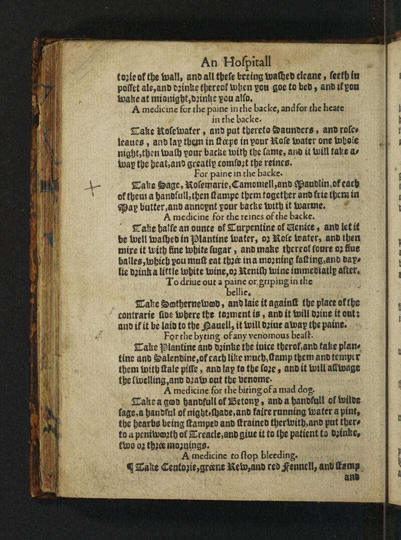 (oMeoftl^etDaHi antiaUttiereb^em^lDafl&ct^cIcaney poOet al0,anD i^tmt U)l}cn ^cu goe to beD, atiD if^ott buahe at mtonigbt^t^nnbc ^oa alfo. A medicine for the painc in the backc, and for the heate in the backc. !E^abe EofelDater 9 ano put tb^txto ^aunocra $ ano rofe# leauea, ano Ian than in tt^po in pour Hofe tnator one tobo^c nigljtjtb^n toaib pour backe tuitb tbe fame, ano it luill take a# iuap t&e bcat>ano grcatlp comfort tbe reinea. For painc in the backc. ^ake ^age,^oremarie,Camoni0!l,ano ^aubltn^ofeacb of tbem a banofulbtben (fampe tbcm fogctlier ano trie tbcm in butter lUnD annopnt pour bacbe tuttb it iuartne* A medicine for the rcines of the backc. STake b^tfe an ounce of SHurpentine of tiEienice $ anb let it be tuellboatbeo in ptanCineluatcr, oj 3^ofc toater, ano then mire it iDitb fine tpbite fugar 1 ano make tbrreot foure 0^ fine bailee,Pobicb pou mull eat tb;^ in a moaning fafiing^ano oap# tie D;infi a little inbite tntne,o; Henilb tuinc immetfiatip after* Todriuc out a painc or griping in the bcllic* SCabe&ditbernebPtDO, anOlaie it againffi tbe place of tbe contrarie fioeinberetbe to;{inenti0, anottboilio^iueitout: ano if it be laio to tbe j^auell, it toil! D;iue aloap tbe paine* For the byting of any venomous bead. Cake piantine ano ojtnbe tbe iuice tberof,ano take plan# tine anO g>alenotne,of cacb like mucbjlfamp tbem ano temper tbem tnitb ttale pilTe, ano lap to tbe ro;e s ano it U)iU afitoaiipc tbefiDe!ling,ano Ojatn out tbe oenome* A medicine for the biting of a mad dog. iEabeasoio banofullof Betonp, anoabanofull offoiloe fage,a banoful of ni0bt»(baoe>ano faire running loater apint, tbe bearbo being ftampeo ano (f raineo tbertDitb,anD put tber# to a penib)CD;itb of SCreacle)anO giue it to tbe patient to o;tnlte» tbpooatb;temo;qing0« A medicine to flop bleeding. f SCake Cento^ie^gr^ne i^eb),ano reo ^^ennell, anO (tamp ano