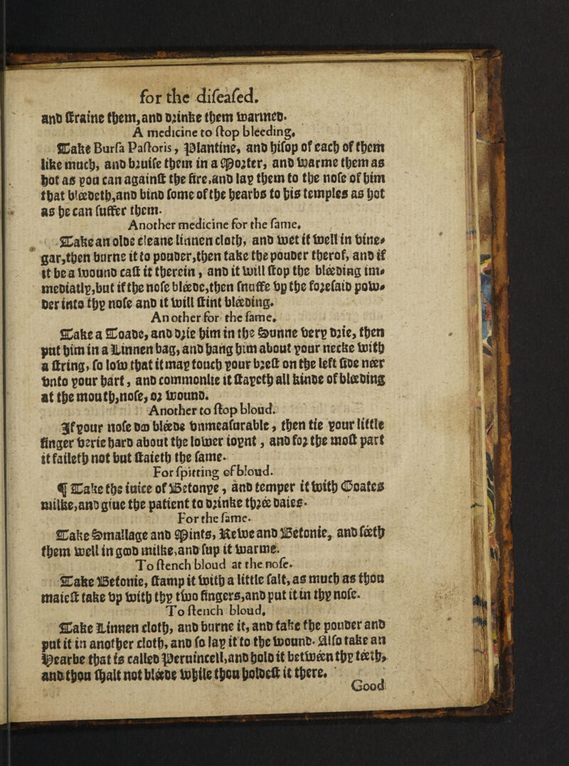 ant Sraine ttiem, ant ojtnbe tfjem toarmet- A medicine to flop bleedingi SCabc Burfa Padoris, pianttne* ant Ijtfop of eacfi of (tfcth like tnncli, ant b^uife them in a i^o;ter, ant tearme tbem as bot as eon can againfi tbe fire.anO las tbem to tbe nofe of bim that b'.soctb,ano bino fome of tbc btarbs to bis temples as bot as bocan fnSitr tbem- Another medicine For the fame, SCakeanolDeeieaneltnnencIotbi anotnetittoelt inbine* sar,tben borne it to potioer,tben take tbeponoer tberof, ant if It bea inonno caQ it therein. ant it Uiitl (top tbe bl^oing itn« meoiaUsibut if tbe nofe blsDe,tben fnoffe bp tbe fo;efatD poVo* ter into tbs note ant it mill Sint blsting. An other for the fame, Sake a Soate, ant D;ie bim in tbe &anne bers tjie, then pnt bim in a llinnen bag, ant bang bim about soar necke boitb a Qring, fo loin that it mas toneb sour b;eit on tbe left fioe neer tnto sonr bart, ant commonlie itltasctb all ktnte of bleetins at tbe moutb>nore, 0} mount. Another to Hop bloud. 3f sour nofe toi blffite bnmeafnrable, then tie sour little finger berie bars about tbe lomer iopnt, ant fo^tbe moQ part it failetb not but Qaietb tbe fame- For fpitting of blond. f Saketbsiuiceof^etonse, ant temper itmitb<iDoates tutlke,ant gfue tbe patient to D;inke tb;ffi taies* For the fame. Sake&mallage ant quints, liteme ant }Setonie, ant feetb (bem mell in ga}t mtlke.ano fup it marme. To flench blond atthe nofo. Sake UBetonie, Camp it mitb a liflle fait, as mueb as tbou maieif fake bp mitb tbs tiuo fingcrs,ant pnt ttin lbs nofe. To flench bloud. Sake iLinnen elotb, ant burnc it, ant fake tbe pouter ant pnt it in another clofb, ant fo las it to tbe mount- aifo take an l^earbe that is caliet ^ernincelbantboloit betm^ntbs anb tbon (bait not blatembile tbtBbolteft it there. _ Oood