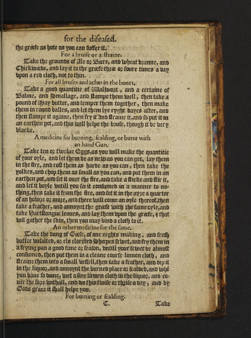 ti|)e grafc afi ^ofe as ^on tan fuffer it.' For a bruife pr a lirainc. Cafec tiie grouHDs of aic oj iBeere, ano tomcat bjanne, atto CbitfetDaDe,anolattffotbegrafetl)^® o^fourc timeoaUaB tpon a rob clotii, not to tl)tn. for all brufes and arfies in the bones, SCafeca gooo quantitk of liJJaliDojjf, ano a ccrtatnc of SSalme, ano ^maUage,anBltampetbettHBell, tbentabea pounoofspapbutter,anotcinprrtbcm together, tbentnafte tbem in ronno balies, ajio let tbeni Ipe epgp after, ano then Ifampe if agatne, tljcn ftp if^o ffraine tt,anti fo put if in an earthen pof,an5 tt)is totU Ijelpe tps bjufe, fljcngb it be berp blatfee, ,,i A medicine for burning, {balding, or burnt with an hand Gun, JCafee fen o? fiochie <$ggs,8S pou toill mabe ftie quantifie rfponroplc, anbletfbembcasneJBaspoueangef, laptijem intbe£ire,ant)rofttiiemao barbe aspoucan, tijen tabe fije solbe0,ano tljop them ao (mall as pou can, anb put fljem in an eartben pot,ano fet if oner fbe fire,anb tabe a (fitbe anb (fir if, anblcftf bople bnfillpou feeit confumeb in a manner fo no^ tbtng,tben tabe it from fbe fire, anb fet if in fbe apje a quarter of an boSuje oj mo?e, anb there luill come an ople tbereof,tben tabe afeatber, anb annopnt tbe grftfe ioitb tb£ famecple,anb tabe l^arfftonguejeaues, ano lap tbembpontbe gr®fe,ftbat Inti gather the (bin, then pou map binb a cloth to if. An other medicine for the fame, ;&bc fbe bung Of C5®fe, of one nights mabtng, anbfrelb butter bnfbltcb, oj els clarifieb ^bkpes ftinef,anbfrp them in . a ftping pan a goob time o? feafon, bntill pour fetoct be almoll confumeo, then put them in a cleanecourfe linnen cloth, anb ftraine them into a fmall belfelMben tabe a feather, anb btp if in the liquoj,anb annopnt the burneo place o? ftalbcb,ano tobe pou baue lb borne, inef a fine linnen cloth in the liquor anb co^ tier the (bje toitball, anb bcD this finite ojtbjifea bap i anb bp ©obs grace it (ball belpe pott. For burning or (calding. SC^abe