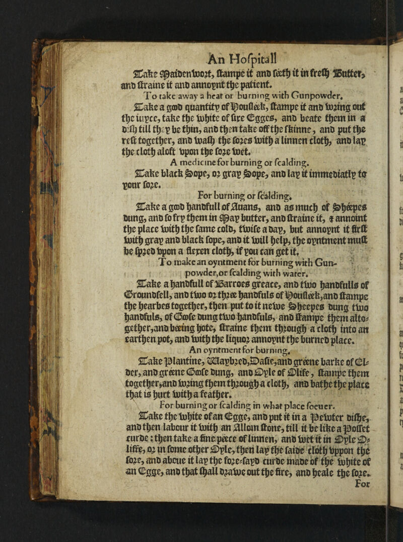 u ' An HofpiMll %n\it 9|^aiDenU)o^t, Campc it ano it in frell^ ]5ntter> ant) (traine it anD anno^nt t|ie patient. To rake awa)’ a heat or burning with Gunpowder, SbE&c a s(Di> quantity of Campe it ano In^tinis ottf t^cit!KCrtattet^etu!)iteofliee<0qseo, ano beate them in a bill) till tb^t be tbin, anb then tabe offtbe fbtnne, anb put tbe r eff together, anb toalb tbe ib^eo initb a linnen clotib anb lap tbe elotb aloff bpon tbe fo;e toet, A medicine for burning or fcalding. SCabe blatb ^ope, o? grap i^ope, anb lap itimmebiatlp tb ponr (b;)e. For burning or (caJding, 2Cabeag(DbbanbfnUof;3nanfi, anb asmncb of bung, anb fo frp them in ^ap bntter, anb ffraine it, $ annoint tbe place Initb tbe fame colb, tiuifeabap, bnt annopnt it firff tuitb srap anb blacb fope, anb it Ml help, tbe opntment muff be ^aeb tqpon a fleren clotbr if pou can get it. To make an oyntment for burning with Gun. powder,or fcalding with water, 2Cabe abanbfull of^iBarroea greaee, anb tino banbfnlla of ^ironnbfell, anb ti»o o; tb^ee banbfnla of l^ouQeeb,anb ffampc fbebearbeatogefber,tben puttoitnetoe ^beepes bung tM banbfuls,of<ilitofebnngttuobqnbfula, anbffampe tbemalto^’ gctber,anbbccingbcife, ffraine them tbiougb a elotb into an earthen pot, anb Mb the liquo; annopnt the burneb place. An oyntment for burning. SCabc piantine, Mapbjcb,2C>afie,ahb gr^te barbc of(tU ber, anbgrane<i5a)febung, anb£Dpleoffl)ltfe, ffampc them together,anb Ming them tb^ougba cloth, an® bathe the plate that is hurt Mba feather. For burning or fcalding in what place foeuer. 2Cabctbct))biteofan<B:gge,anbpntif ina petoter bilbe, anb then labour it Initb an;ailom &one,till itbelibeapoffet eurbe: then tabe a fine pace of linnen, anbtoet itin a)plcsP« liffie, 0^ mfomc other ^Dple, then lap the faibe elotb bppon the fo?e,anbabcucitlaptbefojerfapb turbemabebf the tobiteof an C-gge, anb that (ball MM out the fire, anbbeale the Me. For