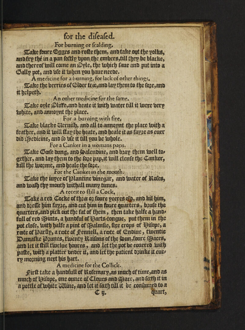 , For burning or {raiding* SabefburetCsseisanDrolIetijem, antifabeoQtttie^ol&s, ant) fr^ tl)f in a pan foftlp tpon ti) e cmber0,till tljep be blatbe, anbti^reof toill come an ^ple, t^z tp^itt^ fane ant) put into a (Dallp pot, ant) bfe it Inlten pou (taue neeoe. A medicine for a burning, for lack of other things, SD^e t^e berries of (Helper truant) lap tljem to tpe ro;e,an)) itlielpetl). . , An other medicine for the fame. gdabc opie dDliffe,anD beate it toitl) ioater till it toere berp lu^ite, ant) annopnt tpe place. For a burning with fire, SDabe blacbe tEernil^, anti all to annopnt t^e place Init^ a featljer, ano it loill Sap t^e peate, ant) bcale it as fap^e as euer bio n^coicine, ano fo bfe it till pon be tupole. ForaCankerinawomanspaps, SDabe <!£ia)fe bang, anb ^alcnoine, ano b^p tl)em b)ell to^ getpcr, ano laptpanto ti)ero;epap,itb)illclenfet|ie Canber, Mlti)eU)o;me,ano|iealetbei[b;e. . For the Canker in the mouth. SCabettietupcebf^lantinebinegar, anotoaterof Mofes, anb b)al^ tbP montli boitpall manp timesv A reccit to flill a Cock, S^eareb <!I^cbeoft|)^soffionrepeeresQl(,anbbilt)int« anb bieSe ^im fap^e, aftto cut pirn in fburequarters, b^ufo t^e qnarfers,ahb picb out t^e fat of tt)em, t^cn tabe bolfoa t)anO;> fnllofreb£pints,abanbftilofl^artsi^tongne, puttbemin tbe pot clofe, b)Sb bnlfe a pint of ^almfie, fire crops of l^ifiipe, a roite of )3arflp, a rtote of iFennell, a rote of C&nbiue, tboentie SDama^ pannes, tioentp Kailmis oftljo ^nn,fi)nre ^aces, anb let S Sill tbielue fionres, anb, let tbe pot bie conereb boitb pafi e, toitb 0 platter bnber if, ano 1^ tbo patient b^inbe S euen rp mojning nept bis liart, A medicine for the Collick. if irfi tabe a banbfull of Uofemarp,as inutb of time,anb as nmcb of l^ifope, one ounce cf Clones anb ^ace, anb fstb it in apottleofb)bSeiSlPline,anblrtit(atbtiliit be conium^toa Cu. par^
