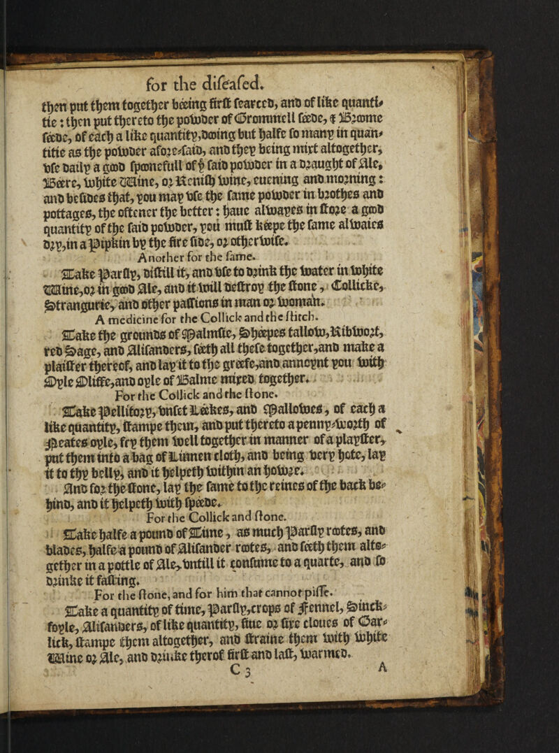 tl)?n ptrt t^em together being firft fearcttt, anb of libe guanti# tie: tbcn put thereto tbe potoOer of (Srominell feoe, f ® jamte feoe, of eatb a lifee quantity,bming but Ijalft fo ntanp in quan^ title as tbe potober afeje^^tisio, anb t^ep being rnirt altogetijer, bfe bailp a gmb rpamefuU oft faib pobaber in a bjaugbt of aie, ffiere, barite Mine, oj Kenilb baine, euening anb mojning: anb befibes that, pou map bfe tlje fame potober in bjotljes anb pottages, tije oftener tbe better; liauc albaapes in ttoje a gtob quantitp of tl)e faib pobaber, peti mull feeepe tlie feme alboaies bjp,in apipbin bp t^e fire fibe, oj otfiertoife. Another for the fame. SDabe parflp, biOill it, anb bCe to bjinfe boater in baijite ®ia:inc,ojin grob ;aie, anb it boill befirop tfie Itone, Colliefee,. ^trangurte, anb ot^er patfions in man 03. boomafi, A medicine for the Collicle and the fhtch. eTflbP ftje grounbs of spalmCe, ^li^es faUobo,KibbD03t, reb ^age, anb 0Ufanbers,fetl»aU tbefetogetber,anb mabe a plailfertfierecf, anblapit totfic grecfe,anb annepnt pou luitjj ^Ic j©lifife,anb ople of 25alme mipeb togettjer. For the CoIJick and the ffone. 2Cabe|9eUifo?p,bnfetiLebes,anb flpallotoes, of cati^ a libequantitp,ttampett)em,anbpHtt^eretoapennp^bco3tl) of ^ ^^eates ople, frp tfieni iuell togetfier in manner of a plapllcr, pnff^eminfO abagofiLinnen tlotl(, anb being berp »)ctc, lap it to tbp bellp, anb it l^lpetl) bBitfiin an tiobaje, anb fojtbe Cone, lap tlje fametotbereinesoftbebaebbe^ binb, anb it belpetb boitb fp®0e. For the Collick and (lone. SCabe balfe a pounb of Sime, as much parflp roitcs, anb blabes,J^lfc apounbof aiifanber rojtes, anbfetbtbem alts^ getberinapottleofaie,bntillit eonfumetoaquarte, anb fo bjinbeitfaflang. For the (lone, and for him that cannorpifle. SCabe a quantitp of time, parflp,erops of ennel^ ^intb« fbple, aiifanaers, of libe quantitp, fine 0? fipe tloues of ©ar-^ litb,fiampe them altogetfisr, onb Itraine them boitb bnbb^ Mine 03 air, anb bjii tbe tbtrof firtt anb laft, boarmeb, C 3 ^