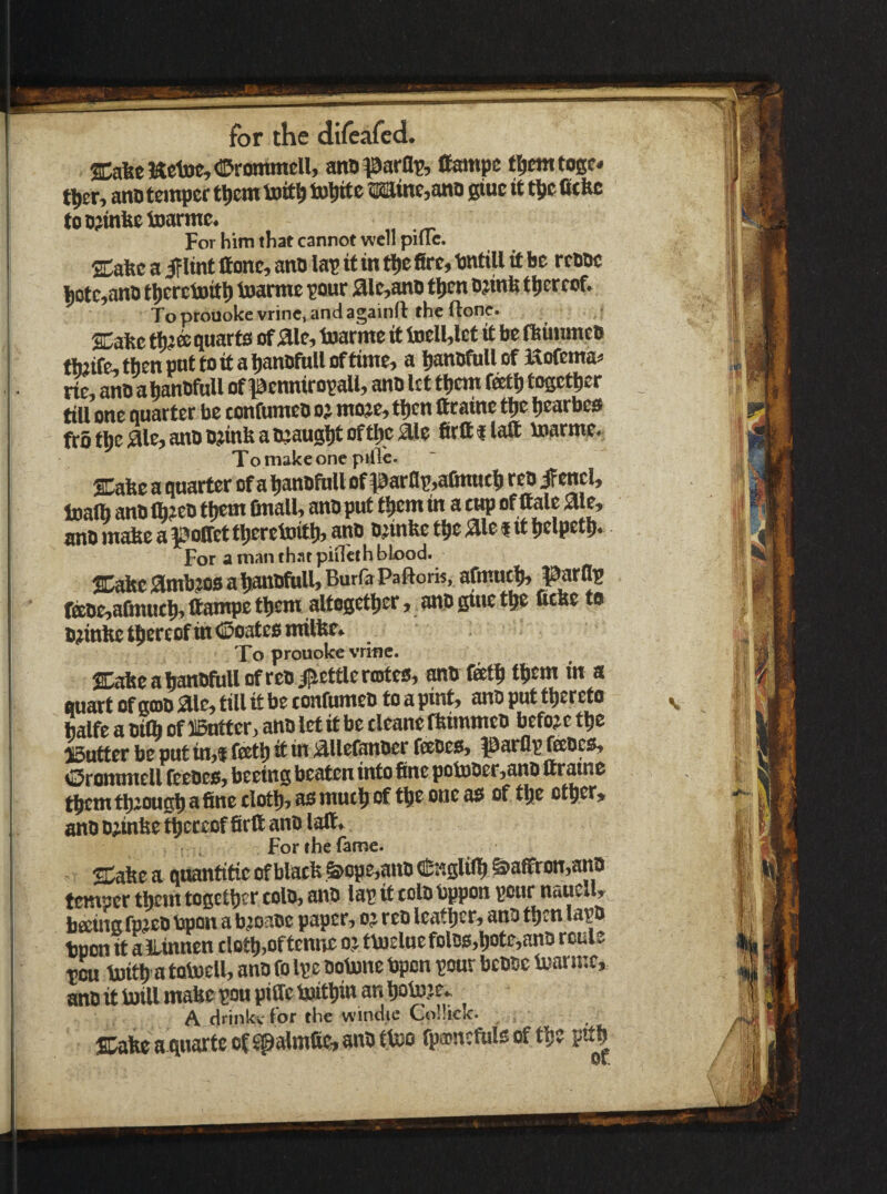 trf - I • II p — for the dlfcarcd. ®afeeWctoe,<!DrommeU, anoparai?, fifampc tl^emtogc* tlier, anotcmper tl)cm tott^ to^ltte sra[me,ano giuc it tjjc Otftc toti?infeetoarnte. For him that cannot well piUc. SDafec a iFlint lione, ano lap it in tl)c fire, Dntill it be reboc |)otc,ano tljcrctoitl) toarnie pour 3lc,ant) t^n ojinfe thereof. To proooke vrine, and againft the (lone. SCafec tfea quarts of jaie, toarme it toell,let it be ftiuunctt fbiife, then put to it a hanofuU of time, a hanijfiiU of Kofenta^ rie, ano ahanOfuU of penniropall, ano let them feth together till one quarter be tonfumeo oi moje, then fitaine the hcarbes frothcaUjanoojinfeaOjaughtofttif fitttflaft \»armc. To make one pillc. SDafec a quarter of a IjanDfuU of ^^arai!,afmuct> retj ifencl, loalb ano f Ijem finall, ano put t|iem tn a cup of ftale aie, ano mafee a ^offet ttieretnitlj, ano o^mfee t^e ^le i it tjclpetp* For a man that piilcth blood. JD^c 3[mb?os a hanofull, Burfa Paftork, afmuth, !^atflp faoe,afinttth»ttampc them altogether, anogmethe ficbe to 0;iin1fe thereof in ©oateo mifte* To prouolce vrine. SCafee a IjanofuU of reo i^ettlc rentes^ ^0 tfiem in a quart of gcoo 310^ till it be confumeo to a pint^ ano put tt)ereto balfe a oilb of 115utter> ano let it be cleane fkimmeo before Gutter be put in>f f®tp it in ;^Uefanoer feeoeO) parflp feoesb Orommell feeoes, beeing beaten into fine pobjoer,ano ftraine tfiemtbioustiafineclotl),aomuctiof tfteonea^ of tfte ctfter, ano o;.mfie thereof firtt ano lalt^ for the fame. SCafie a quantitie of blacfi feope^ano Cniglil^ ^affton^ano temper tljem togcttjcr colo, ano lap it colo bppon pour naucuy^ beeinafpjeo bpon a b^oaoe paper, o^ reo leattjer, ano t^en lapo tpon it alLinnen clot^i,oftenne o.: t\u£luefolos,tiote,ano route ton luitp a totoell, ano fo Ipe ootune bpon pour bcooe fijarmc, ano it Ml mafie pou pifie Mtim an tjotu^ie. A drinkv for the windie GoUick. SDate a quarteof^almfie,anOttoo fpajncfulsof the pith