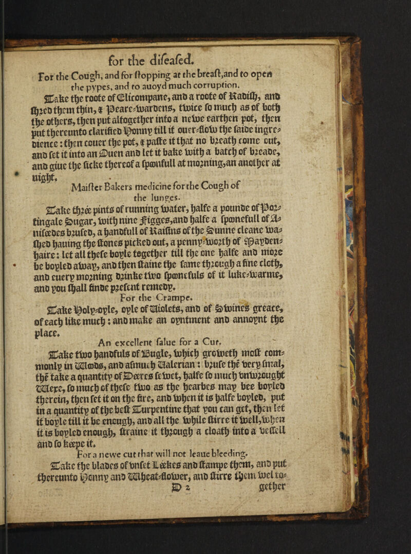 l/eafed. for the di) For the Cough, and for flopping at the breafl,and to open the pypes, and to auoyd much corruption. SCafee tljr toote of Clicompane, ano a roote of Kaoil^, atta %cDfhfnitl)tn,« pearc^iuarDfns, fluice fo tnutli asof bot$ tteothErs,tl)enputalfogetl)crmfoa netoecartljEn pot, t|)rn pot thereunto clartflco i^nnp tUl it ouer^otu ti)C fatoe insre? Diente: t^en touec t^c pot, f pafte it tljat no feeatlj tome cut, ann fet it into an ®uen ano let it bafte toitlj a batcl) of bjeaoe, anugiue tljc fitfee thereof a fpconfull atmojning,an anotljer at Maiftet Bakers medicine for the Cough of the lune;es. Sdahe tf)?a pinto of running toater, Ijalfc a pounce of poj^ fmgale ^ugar, toit^ nine ifiggc0,anD l^alfe a fpconcfnll of iSU nifaces bmfeo, a bancfuU of 1$ aifino of tlje &unnc tleane toaf Iheo liauing t^e ftoneo pieftec out, a pennpjtoojtl) of Spapcens liaires IctaUt^efebopletogetjjer till tlieone halfe anO mo?e be boplec atoap, anc t^en ftaine tbc fame tbjougl) a fine tlctb* anc euerp moaning ojinfeettoo fpoinefulo of it lufec?lKarme» ano pou l|>all fince pjefent remecp. For the Crampe. 3|^olpsople, ople oftaiolets, anc of &toineS greate, ofcacl)l&e mutt) sane make an opntment anc annopnt tbe place. An evcellent falue for a Cut. aDabettoo bancfuls Of aBngle,U)'j)icb grotoetl) moff tom^ monlp in tKSfflOs, anc afmmb aaalerian; bjufe the ber^ fmal, tbe tabe a quantitp of SDeercs fetoet, balfe fo mutb tmbjjougbf tsatpejfomncbcf tbefe tioo as tbe beathes map bee bopleC tberem,tbenfefitontbefire, anOtobf«»tisbalfeboplec, put in a quantitp of tbebeft aCurpentine that pou tan get, then let if bople till it be encugb, ano all tbe tobile ftirte it totll,tub£n it is bqplec enough, ftraine it tbjougb a cloatb into a beffell anofobeepeit. For a newc cut that will not leaue bleeding. SCabe tbe blaces of tinfet fli^es anc Ifan^c tbe««, anc put tbercnnto igcnnp anc Wbeat^otoer, anc llirre tb^*h iocl to^ JBD z gefber