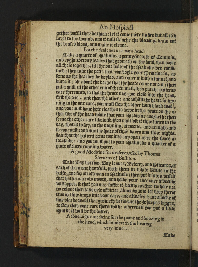 pt^er fenftU tl)^^ be tijttfe; let it tome nare ito fire but all tola la?tftotbetoounD,anoitl)otllttanti)c tbc blneoing, o^alu out tbebmfeb Wood, anb mate it tleane. For the deafenes in a mans head. aCake a qnarte of Jpalmtte, a penn^^Woojtb of Commin. auD cpfiW »etonp leaues that grotoetlj on t be lLti,fben bogle allfbtfctO0etber,fillfbeonebalfeof tbeipalmlie btt cotL mcD; then take tbe potte that gou bogle gour .^eDitine in, ao foOTc as tbc bearbes be bogleo, ana toner it iuitb a tnnneUana bmae it tlofe about tbe berge that tbe beate tome nirSS put a quill m tbc other ena of tbe tunnell,fben put the paS eareniereunto, lb that tbe beate mag goe tlofe into tbeteS umg m tbe one eare, gou muttttop tbe otter toitb black inmii tber fiw W ^e beao tpWie that gour speaitine luojketb • tben feme tbe ^er eare ltkeluife.^ou mutt bfe it tbte times in tte bag, that IS to fag, in tbe morning, at noone, KfSanS Wgonmntttontmuetbefpaceoftb^ffi bagesana tbi© niobts geetbattbepatienttomenotintoangopm fojefatoei anogoumuttputtogour srSalmeCe a LrEf a pmteoftlterc cunning toater. ^ «fwroi a A good Medicine for deafenes,vfed by Thomas Steeuens of Bulhton. ^te ®ag berriis, iBag leaues, UBetong, anb &ticarbs,tf catboftbemonebanafulljCectb them in ttbitc Wne to tte ^abnfie: then put it info a bettell tbWbatb a narrow moufb, ana bolbe gour eare oner if bc^tf bnttoppcb, fo that gou mag fuffcr if, baing neitter t© bofS to tolB^i then take ogle of bitter aimonDs,ana ttt ajop thS two o? tWao?B^ into gour care, ana altoaics baue a lotkc of fine blatke tomll tlk'f grotoetb bettoane tbc labeepes lenaes. to ttop tlofe gour eare tberc^toitb J toberein if gon But a litfie ^ufke it Will be tbe better. ' A foueraigne medicine for the paine and buzzin® in the head, which hindereth the hcarin® ° very much® ^ .y>