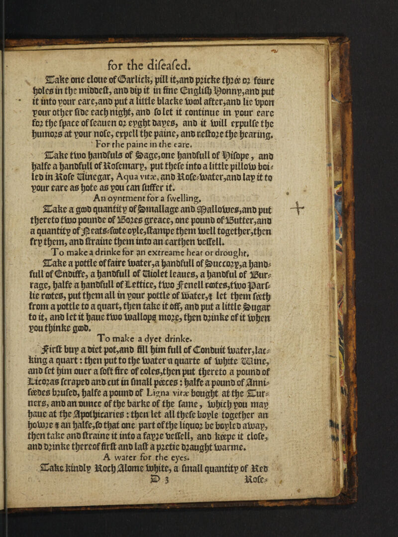 y aCafte one done of ©arlttfe, jpill it,aitti pjtrfse c? foure ^Irotn tl)c miooefi, ano Dtp it tn fine (!!;nslil^ i^onnp,anD put it into tour care,anD put a little blacfie toml after^anD lie Ppon pour otljer fine eatl)nigi)t,anD folet it continue in tour eare fc?tl)cfpaceoffeauenojet0l)t Dates, anD it Ml crpulfetlje l)umo?B at tour note, erpell t^e paine, anD cetto^c tlje pearing. ■ Forthe painc in the eare. SDalte tioo panDfuls of ^age,one panDfull of ^ifope, anD palfeapanofullofUafemart, put tpefe into a little pilloinboi^ IcD iniSofe tainegar. Aqua vitae, anD iKofc^ioatcr,anD lap it to tour eare as pole as ton tan fuffer id An oyntment for a fwelling. SCafie a goiD quantitt of ^mallage anti 9pallol»es,anD put 'v tpereto tioo pounDe of iBo^es greate, one ponnD of lButter,anD a quantitt of'#eatsrfa>te otle,(fanipe tpem toell togctper,tpcn frt tpem, anD Itraine tpem into an cartpen telfell. To makeadrinkefor ancxtreame heat or drought. SaPe a pottle of faire tnater,a panDfitll of MctDit,a panD^ full of i^nDiffe, a panDfitll of liaiolet leanes, a panDfnl of Mxcf rage, palfe a panDfull of llettice, ttuoirenell r4Dtes,tioo parfe lie rcotes, put tpem all m tour pottle of fDater,f let tpemfeetp from a pottle to a quart, tpen take it off, anD put a little ^ugar to it, anD let it paue fl»o luallopq mo;e, tpen D^inPe of it iopen toutpinPegooD. To make a dyet drinke. ifirfl but a Diet pot,anD fill pirn full of ConDuit boater,lat^ Ping a quart; tpen pot to tpe tuater a qnarte of lupifo Iffline, anD fet pun ouer a foft fire of coles,tpen put tpereto a pounD of Itico^ ferapeD anD cut in finall peeces: palfe a ponnD of ^nni> feeDes b^ufeD, palfe a ponnD of Ligna vitx bongpt at tpe Xur« ners,anDanounceoftpebarPeof tpe fame, iupicppou map paue at tpe ,*3potpicaries: tpen let all tpefe bople togetper an ^boje f aiT palfe,fo tpat one part of tpe liquoj be bcplcD atoap, tpentaPeanDllraineit ittfoafapjeteffell, anD P^eit clofe, anD DjinPe tpereof firff ano laff a p^etie Djaugpt Inarme. A wafer for the eyes. S^aPePtnDlp Hocp^lome Inpite, a fmall qnantitp of Keo ^3 Mofe^ #