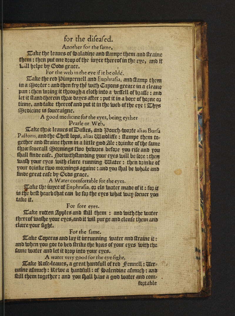 Another for the fame* SCaftc tlje Uaucftof &alaoinc ana ttamps tfjem ana ftrainc fijem: fljen put one D?op of ff>e iupee tljereofin tt)t cse> ant (f IviU l[)elpe bp CSoDo grace. For the web m the eve if it be olde. SCabefliereDiatmpernellano Euphrafia, anaifamp fl)cm in a S^ojf er; ana ttien frp tljc tust^ Capons greate in a tleane pan ;fl)cnto?ingtt ff)#OHgl)atioft)intoa beircll efbjaffe; ana let it ftana tljeretn aapes after; put ft in a bote of ^jne o# tinne, ana tafte ttiereof ana put it in the toeb of the eve: 2^ tpeaicine is (bueraigne. A good medicine for the eyes, being eyther Pearleor Web, SCahe tfjjee leaues of SDalies, ana poutfj^^tooftc alias Burfa Pafforis.anatlieCJcftlops, alias Moialtffe: ftainpe tfjcjn to^ getl)er ana ftraine t^em in a liftle gma jftle; a;infee of t$e fame tlKeefeucraU spomingsftoo Ijoiojes before pou rift ana pou fl^all finae cafe, jpibttotf ^ftanaing pour epes ijoill be fo;e: tiien toal^ pror epes toitl) dare running Wlater: tfien a?inhe of pour a^inhe tiuo mornings againe i ana pou ^al be tu^le ana finae great cafe bp Coas grace. A Water comfortable for the eyes. Jpahe ftipce of Euphrafia, 0j els boater maoe of it; foj it ^ ^ ebeftlpearbiljaftan be foj flic epes to{iattoapiacucrpo« For fore eyes. SDahe rotten lapples ana ftill tijem ; ana tniti)ti)e boater tljercof boal^e pour epes,ana it toil purge ana clenft tljemana dare pour figlit. For the fame. SCafee Coperas ana lap it inmnning boater ana ftrainc it: ana to^en pou goe to bea ftrihe t^e b^as of pour epes toiti^ ftme boater ana let it atop into pour epes, A water vety good for the eye fight, £ahe Hfloftrleaues, a great l^anafull of rea ifennell: <Eer« naine afinucti: Uetoea lianafnll: of ^alcnaine afinuc^: ana ftill tifem togettier: ana pou (|^all thme a goa boater ana com^ . ifo^table