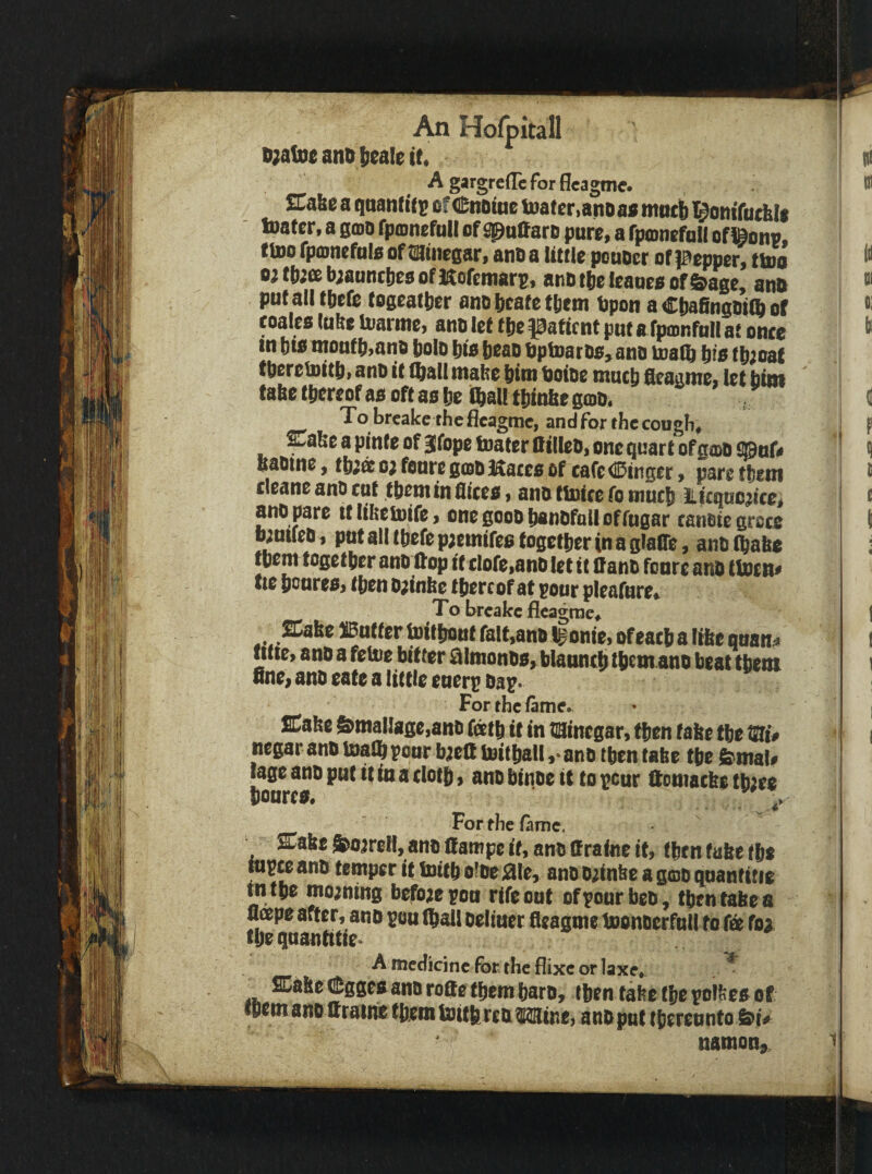 ii;afoe ant) fieale it. SCafec a qnanf itj! of (Enoine toaf cr.ano as mntb l^onifuthli inater, a smo fponefuil of ^ntfaro pure, a fpoinefall of ^onv, ttoo rpo)nefnl8 of tiStnegar, ano a little ponoer of pepper, ttoo o)tjwisb;annc!)e80fKofeiMars, aiiDtlielcane8 0f&age, anB put all tftefe togcatjicr ano tcafe ftie m Bpon a Cttafingoiffi of toa!c8 lufee toarme, ano let tftc patient put a fpmnfnll at once in Dt8 montt),ano bolo tit8 beao Optoaroo, ano inaQ bio f b;oaf tberelnitb, ano it (ball mabe bim Boioe ntueb fieaame, let bim tabe (bereof ao oft as be iQiall tbinbe goo. , To breake thefleagme, andforthecougfi, Cabe a pinte of jfope toater Qilleo, one quart of gmo £©of< baoine, tbiat o; fonre gioo Maces of cafe (Binger, pare tbein cleane anO cut tbem in flices, ano (toice fo mutb Licquojicc, ano pare tt libeinife, onegooobanofolloffngar tanotegrote fontleo, ptttalltbefepjetnifcefogctberinaglaffe, ano (babe tbem togetber ano (top it tlofe,ano let it Oano fonre anO ttoen« tte bonresj (ben o;inbe thereof at pour pleafure. To breake fleagrae, SCabe JButfer teitbont fait,ano Igonie, of each a libe qnan^ litie, anD a feto bitter ^Imonw, blaiiti($ tb^tn ano beat tbem fine> ano eate a Uttie eneri; Da^* For the fame. SCafee &maI]afic,ano feetb it in tiainegar, then tabe tbe W# negar ano toalb pour b;eatoif ball,‘ano tbentabe tje femal# lage ano put it in a clotb 9 ano binoe it to peur Homacbe tb;ee bottrea* For the fame. %uit S^oareH, ano ttampe if, ano Ifraine it, tbrn tube tba Ripce ano temper it baitb oloejaie, ano 0;inbc a gcoo quanfitte tn tbe moaning before pon rife out ofpourbeo, then tabe a nape after, ano pou (ball oeliuer fleagme boonoerfull to fa foa fljr qnantitte* A medicine for the flixe or laxe*. ^ SCabc (tggea ano ro8e tpem baro, then tabe tbe polfeea of fOcmano aratrie tbem toitb reoMine, ano put thereunto namon, ^