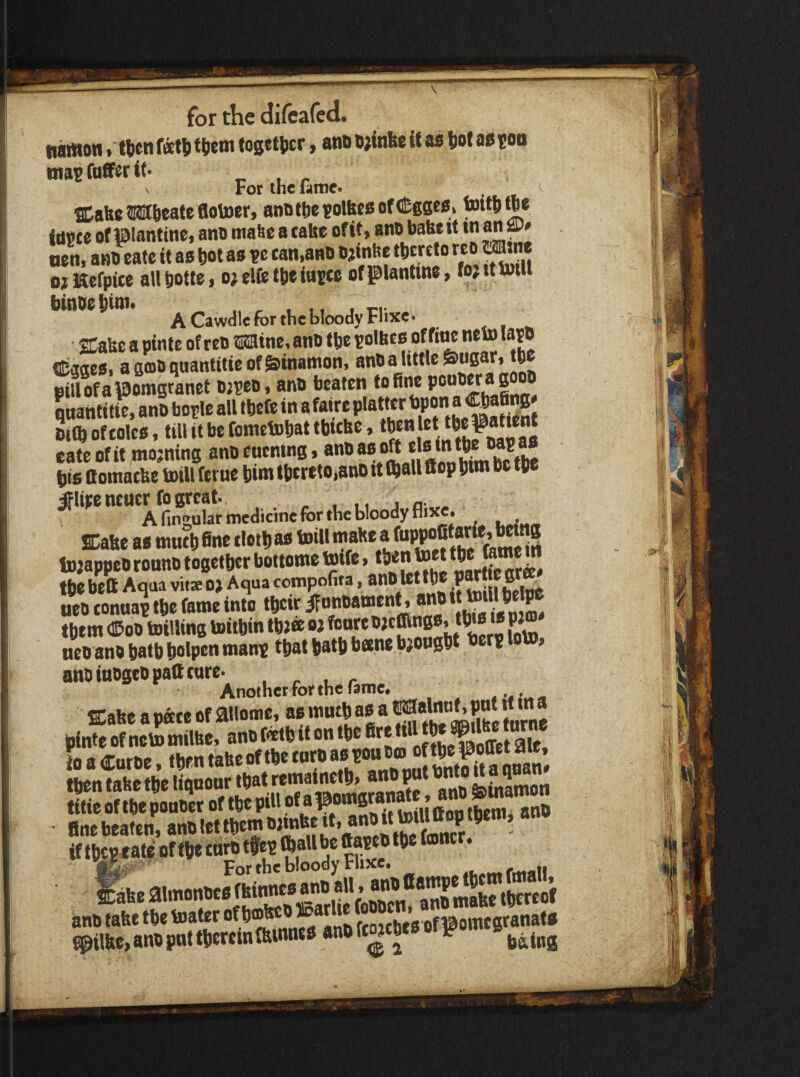 n^on .H)en feetli tjiem fogetiitr, ano it aa Jot aa ?oa nia^fafferit. N For the lame* ^ SCaft* JMftcate flotoer, ano t be ?olfte8 of (iEgs«a. t»»l>«« fdpce of piantine, ano maSe a take of it, ano bate it ‘f nen, ano eate it aa bot aa tan,ano ojinbe tbmto «® oi Kefpite a\l botte, o; elfe tbe iuEtc of glantine, lo? it tout binoebitti. ^ , , ,, Tn A Cawdle for the bloody Flixe- SCaise a pintc of reo Mine, ano tbe polhea of fi^ neto lato ©ggea. asooqaantitteof&inamon, pillofaVomsranet ojseo. ano beaten to fine qnantitK ano borle all tbefe in afaire platter '’Pa “ Dim of tolcB, till it be fometobat tbttbe, eate of it ntojntns ano eucning, anO aa oft ela in tl^ P bis ttomatUe toill feme bim thereto,ano it mall ttop bim be tbe #lipe ntutr fo great. j a „. A finzular medicine for the bloody flixe. . . SDahe aa tnntb fine tlotb aa toill mahe a fi'PP®®®”*-’ tojappeo ronno together bottowe toife, the beft Aqua vit* o> Aqua compofita, anO Ut the P“| f ueo tonuap the fame into their ifonoament, ano them <©oo totiling toithin thJ« oi fonre fA_ ncoanoh8thhalpet****9PP *^l®*^**^^**'*^^****®^* * ’ ano inogeopatt cure. , . , , Another for the famce fflabe apette of ailome, aamuthaa a SimSSturne finebeaten, ano let them if tbepMte of the taro tfep mall be ttapeo the ton . Jbeaimonocafkinneaanoall.anoCa^^ ano fabe the toater ^ ftoithea of ©omegranata ^ilbe, ano pnt therein mwtotP ^ ^