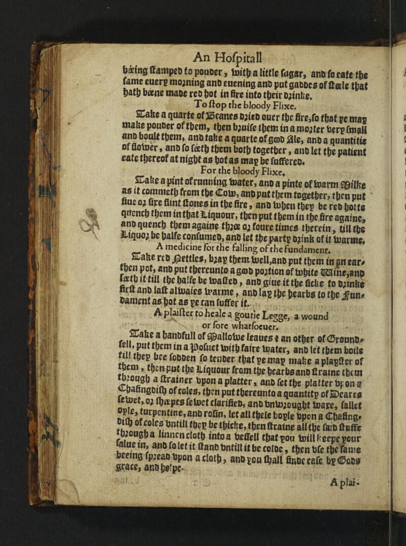 \ bkitts CanipeD to poaoer, u»it[) a !i(t!e fogar, ano fg eafe tbe fame euerg mo;ning ano eaenfng ans put gafioes of Qale that l)att) bane maoe reo bot in fire into tbeir ojinbe. ^ To flop the bloody Flixc. ffiabe a quarfe of SBcanes b;itO oner tbe fire,fo that vt mao inabe ponoer of fbcm, (ben b;nife (bem in a mooter ber? fmaU ano bonUtbem« ano take a qnarte of gcoo iSIei ano a qoantifie of aoiner, ano fo fatb them both together, ano let tbe patirnt cate thereof at night ao hot as map be fnfffereo. For the bloody Flixe, &bc 8 pint of running toater, ano a pinte of toarm S©ilfee as It commetb from the Com, ano pat them together, then put ' fine oj fire Aim Cones in the fire, anO toben thep be reo botto qneneb them in that lliqnonr, (ben pnt them in ibcfire againe* ano quench them againe tbjee o; foure times therein, till (be itiquo; be balfe tonfumeo, ano let the partp ojinb of it toarme, A medicine for the falling of the fundament. aCafterco jjjettles, bw theml»eU,an0 pnt them in peart ir^u ibfwtMtio agfflo portion of tobite ra:ine,8n!i fatb It till the balfe be toatteo, ano glue it the fitfee to o;inbe »rtt ano laC altoaies U’arme, ano lap the bearbs to tbe iFunt bament as hot as pecan (offer it. J as A plufler to heale a goutieLegge, a wound or lore whatibeuer. r«ii ? banofoll of ^allotoc ieaoes f an other of (SronnOt' ♦III ’.u”^ them in a pofnet toitb fatre Uiater, anO let them boils 111 (hep bee foooen fo tenoer (bat pe map mafee a plaptter of liquonr from the bcarbsano flrame them bponaplatter, anofettbe platterbpong U'Danngoiib of coieo, then put thereunto a quantitp of ©carts «toet,o; (bapesfctoetclarifien, anotmtoiougbl toape, fallet wo. '’pen a Chafing. th!5 '«’***• ‘beP be tbiefee, then tttaine all the faio ttnffe *b;ongba Itnnen cloth into a beffell that poo toilll-cepe pour hi!!!!,”? ®ano bntill it be coloc!, (ben bfe the fame nr!acloib, anopott^ali finoeeafe. hp®oos grace, ano be?pe- A plat*