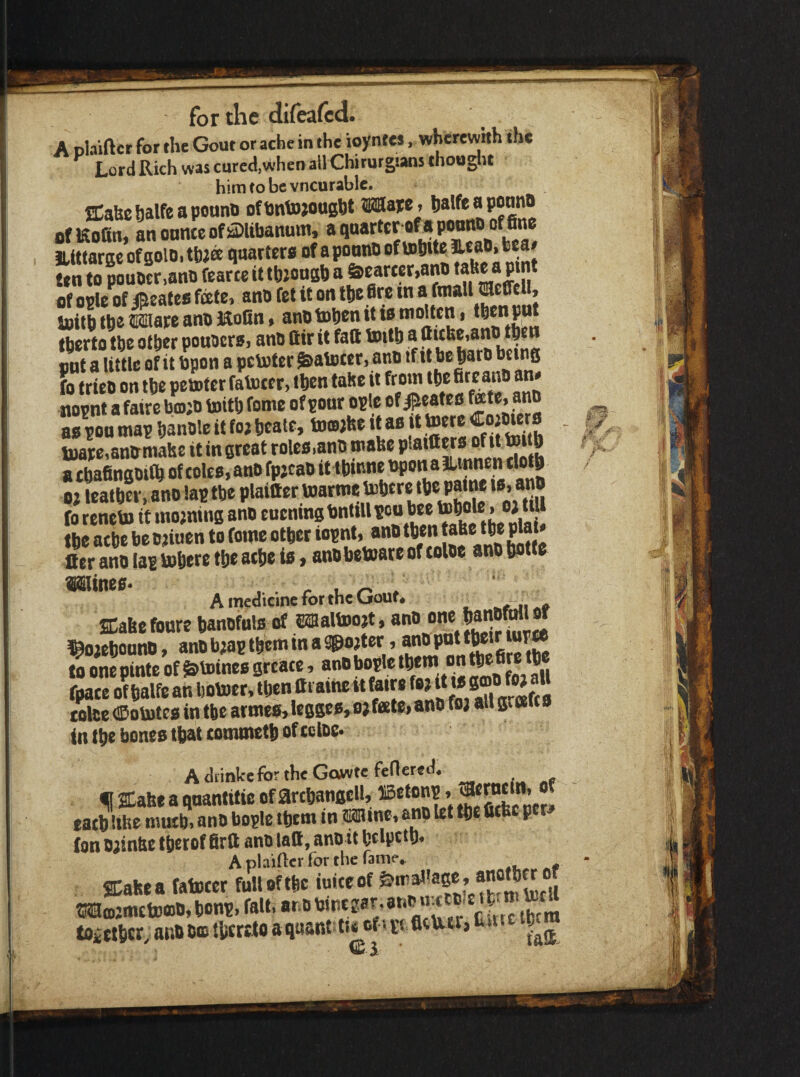 A olaiftcr for the Gout or ache in the ioyntes, wherewith the Lord Rich was cured,when all Chirurgians thooglit him to be vncurablc. ffiaUc halfe a pounn ofhntojottght Ware * ofKofin, anonnteof^libanuwi, « JLtttarge of golOi thja qaattera of a pooiU) ten to pouO£r,atiti fearte it tb^oagb a &cart«r,ano ® P of ople of ®cates fete, ano fet it on the Are t« toitbthe®®areanoMolin, anotopenittsmolten, fherto the other pouacrs, ano Cir it fall toitb a llitbe,ano then pnt a little of it bpon a pcvoter ^atoter, ano tf tt be|ato being fo trieo on tbe petnter fatoeer, tbcn tahe it from tbe fire ano an* nopnt a faire boijo toitb feme of pour ople of /^eates ^te, ano as pou map banole it fo; beate, towfee it as it tocre tvare.anixmahe it in great roles.ano roafee plaitters ^ a tbafingoiCb of coles, ano fp;cao it tbinne bpon a ilinnen clotb o; leatbcr, ano lap tbe plaitter f Se ‘ m“iu! fo reneto it ino;ning ano euening bntiU pou bee » »> tbe atbe betjiuen to feme other iopnt, ano then Pjj' Her ano lap tobere the ache is, anobettaie of toloe ano botfe ©Mines* ^ ' A medicine for the Gout. ^ SCabefoure banofuls of Efflaltoojt, ano one baiiOWl« !^o;cbi)onO, ano b;ap them in a Spo;t6r, anO pot to one pinte of &tDincs greate, ano bople ‘b«m on tbefirc b fpace ofbalfean botoer, tbcn Ci aine itfaire ^ trice (©oiBtes in tbe armes, legges, o; fete, ano fo; all g, ceu s in tbe bones that tommetb of trice* AdiinkefortheGowte fenered. « ffiabe a qnantttic of arcbangell, iBetonp, ®* tatb life mutb. ano bople them in Wine, ano let tbe fitbc p (on o;infe tberof firft ano laft, ano it bripttb* A plaiftcr for the fame.. SCakea fatoeer full of the ioiteof ®il Ma);mctoo)b,bonp, fait. ® tiitetoem toittbcr^anooastbfritoaqaant twcf'prfittotVj