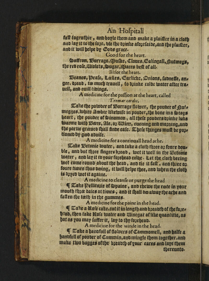 fatf fogeatbk, nm bogle tbem ano tnabe a plainer in a elofb 8110 lag it to tbe fo?e, bfc tbe o;in&e afo;eraiO0,ano tbeplaiftrr, anO it intll belpe bg <£^000 grace. Good for the heart. Saffron, 13arrage,^a{be, CloaeStCaltngall^j^utttiegff tbe reo rofe, tilltolet0,&ogar,^ace0 beft of all. Ill for the heart. 15eane0, peafe, ILixbes, 0arlicbc, ^Dntono, faonetre, an# ger.D^eao, toBmucbtranell, toO;tnbe coioeloater after tra# ttcll, ano eutll ttoinga. A medicine for the pa/Eon at the heart, called Tremar cordts^ SCafee tbe potnoer of HBurrage flotoery fbe ponoer ofi^nf# tneggeOitnbite ^mber libetDife in pouoer,tbe bone in a ^tags heart, rbe pouoer ofi^tnamon, all tpefe pouoer0O;tnbe lube Inartne tliiitb Bare, aie, o^ raine« enemng ano mo;ntng,ano tbe partie gr^neo (ball finbe cafe. Ebefe tbingeo mun be po;# tioneDbggoDaOuife. A medicine for a continuall head ache. Eabe SBetonie inater» ano tabe a clotb tbiee 0; fonre oon# bic, ano but tbiee fingcro b;oao, toet it toell in tbe liBetOnfe Inater, ano lag it to gour fo^ebeao coltie. Let tbe clotb beeing met come ronno about tbe bcao, ano tie it faft, ano tb^ec ti fonre timeo tbno otoing, it Inili belpe tbee> ano l»bcn tbe clotb i0D;geoU)etttagaine« A medicine to clcanfc or purge the head % Eabe pelltto^ie of &paine 9 ano cbeboe tbe rcafe in gonr moutb tb2^ Oatc0 at timeo, ano it (ball Ocoaboag tbeacbe ano fallen tbe t^tb in tbe gnmmea- A medicine for the painc in the head. ^ Cabe a Hofe cabe^cut it in length ano b;{eaotb of tbe fo;e# b^aOi then tabe Kofe toater ano ti^inegar oftibe quantitie, aa bot aa gou mag fuffer it, lag to tbg foisebeao. A mddicine for the winde in the head. STabe a banofoll offlolnera ofCammomell, ano balfe a banofttll of pouoer of Cummin,ano mingle tbem togetber,ano tnabe ttoobaggeaoftbe b;eaotb of gour earea ano lage tbem thereunto*