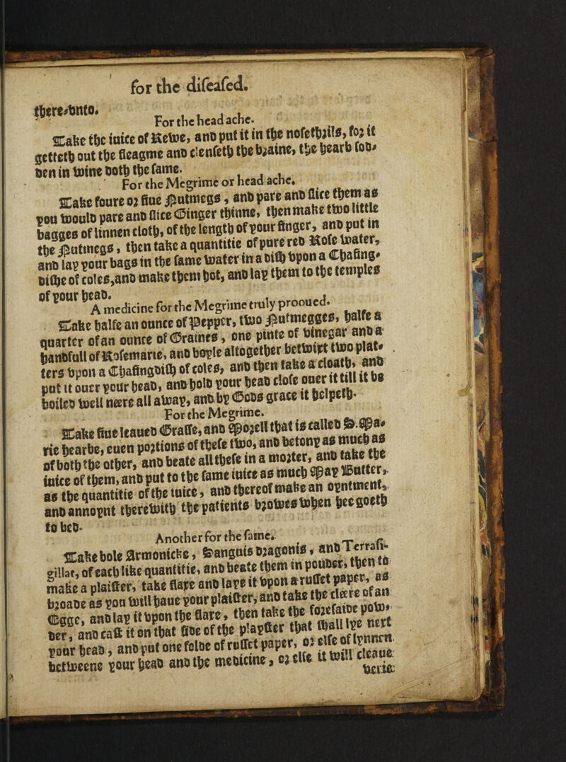Fo„l..hc.a«W Cabc the itticc of Hetoe, ano put it in ftc itofetf)au«> ^ « gettetti out tlie fleagme ant* tienfet!) Ibe biainei tSe beatb foB» Ben in mine ootbtbe fame. For the Megrime or head ache, ffiabc foure o^ flue ipatmega, anb pare anb flwe t^m aa von tBoulb pare anb flite ©inger tbwne, then ‘a’*® “[*J* baggea of Unnenclofb, the fButmega, tben tabc a quantUte ofporereb anb^? vonr baga in tbe fame toater in a oifb bpon a ^bafing* biftc of toieB,anb make tpem pot, anb lap tpem to tpe femplea of ponr ^ tr„,y prooued. SCabe Palfe an onnte of ?0epper, anb a qnartcr of an onnte ofCDrainea, one hanbfoU ofKofemane, anb bople ®8®‘ber bettoipt tto p lers bpon a Cpafingbitp of tolea, anb ‘b«n^‘a Je « rioa p. a _ cot It oner pour peab, anbpolb pour Peab tlofe oner «t till it ba boileb toell ntere all atoap, anb bp ©eba grate tt pelpeip- For thcMc^rinic* ffi:abefineltaneb©raire,8nb gpojelltpatiataUeb^^a* rie hearbe, euen poationa of tpefe tVeo, anb betonp aa nf hflth the other anb beate alltpefe in a mojter* anb take tpe ititee of them anb put to tpe fame inite aa mnep SJ^ap ^5ntter^ «£SSJZZ, BMtwMf'*™ TTJXi momiSwl lWteto«8 iwattent, SetwH tobcO*^ Another for the fainco ^ SLabebole armonithc, feanguiabjagonta, *7®* Sa p X, Se flare anb late it bpon aruffet paper, aa dSaae anolav it bpon the flaice» then tahe the S?! anreak it onW fioeoftpe plapCer tpat '^ P n pSb,anbputonefolbeofrcffetpaper. «g^^^^^^^^^ tettoeene ponrpeab anb tpe mewttne, c; tlfe ubJtii cm«^