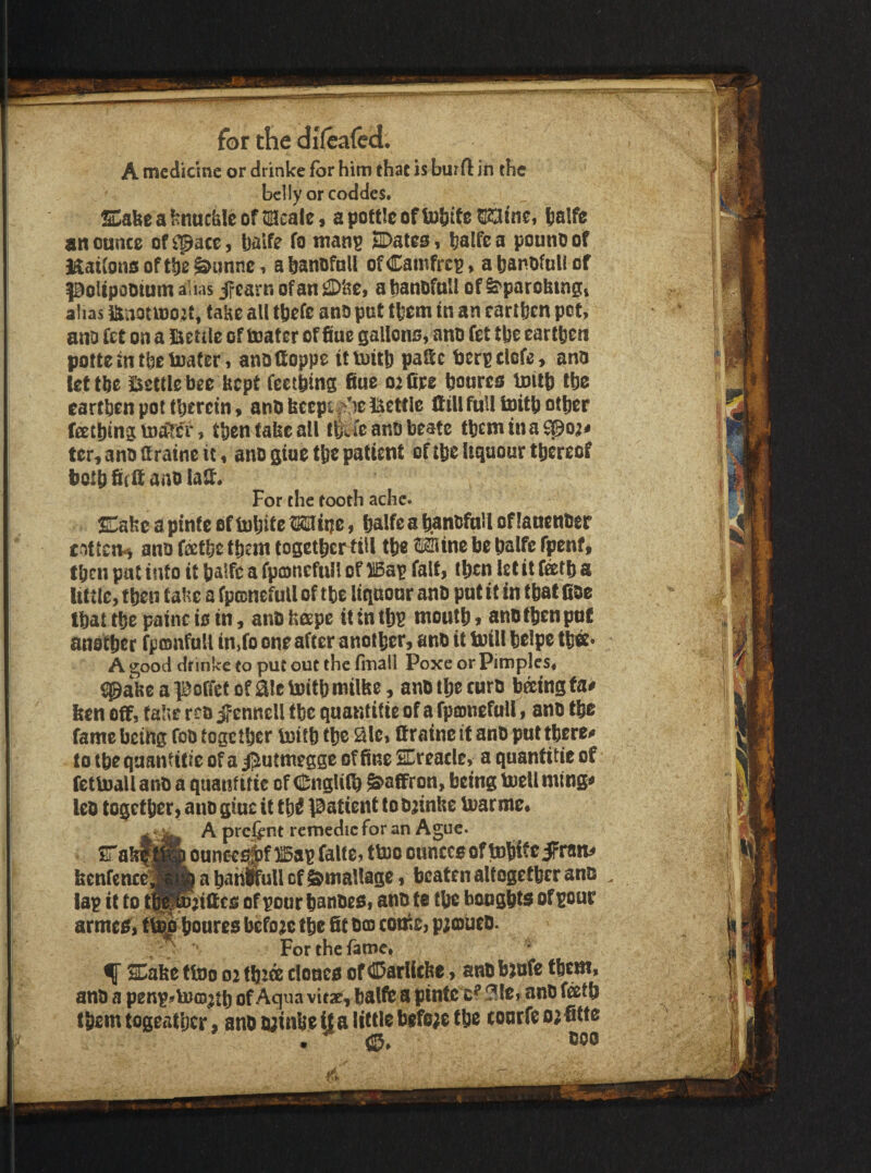A medicine or drinke for him that is burfl in the belly or coddes. SCabe a knuchle of tmcalc 9 apottlcofliobife^tnci talfe an ounce of^^acc, balfe fo man^ SDates, balfea pounoof Maitonsoftbe&nnnc, abanofoll ofCamfrcp, aban.ofnllcf poUpooium alias jfcarn of an a tianOfaU of ^parobingt alias ianotU)02t, take all tbefc ano put tbem in an cartfeen pet, ano fet on a iketile of toatcr of fine gallons, ano fet tbe earthen potte in the loafer, anotioppe itioitb paSc terpclcfe, ano let the Jiettle bee kept feetbing fiue 02 Ore bourcs luitb tbe earthen pot tberctn, anO kecpt^^'ie Ikettle Itill full fcoitb other fectbtng toaTciS then fake all tfefcanobeate tbemtna^o;# ter^anoaratncic, ano glue the patient of the Uqaour thereof both biclt ano lalt* For the tooth ache. EakeapinfeefiuhitcWirje, halfeahanofuHoffauenOer cnttciVi ano feethe them togethertiU the ® ine be halfc fpenf, th^n pat info it balfca fpcDnefuIl of )l5ap fait, then let it fetb a little, f ben take a fpconefull of the liquour ano put if in f bat fioc Ibat the painc is in, anO keepe it in th^ mouth, ano then put another fptonfull in^fo one after another, sno it loill helpe thff* A good drinke to put out the finall Poxe or Pimples, iJgakcapoffetofaiclDithmilke, anothecuro toingfa# ken off, fake reo jf ennell the quantifie of a fpionefull, ano the fame being foo together loitbtbe Sic, ftraine if anO put there# to ibe qaantitie of a j^utmegge of fine SEreacle, a quantitie of fctloall ano a quantitic of CngUlb Saffron, being loeU ming# leo together, ano giuc it th^ l^atienf to o^inkc loar me, srakffilB ounc^j^f 115ap falte, tloo ounces of tnhifeiPrtm^ kenfence9|b a hahifull of ©mallage, beaten altogether ano lap it to t^Waiftes of poor banoes, ano te the booghts of pour armes^i houres before the fit 003 come, p;cDueo. , * For the fame* * f SCake ftoo 02 fbJce clones of ©arlicke, anobjofe them, ano a penpsrtoo^tb of Aqua vitac^ halfb a pinlc 3le, anO f^tb them togeatljcr, ano lyinke U a little befe;e the conrfe 02 fifte •