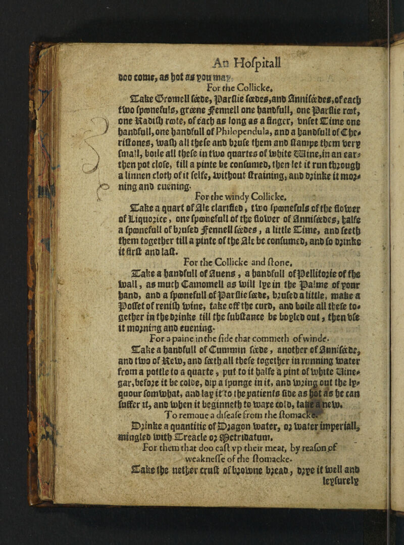 BOO comt, as tiot as $ott tmf. For the Collicke, SHabe CrotncU face, parflie fiEDe0,anB SniiirsBes.oroacb ftDo fpoinefnlS) grsne jpennell one Banofall, one patQte root, \ oneKaotajrtDteiofe'acBaolongasaSngcr, tnretCimeone J i)antiraII>onebanDfQllofPhi!openc!uk,onoa|!anl)ru!lor€!)C« rifiones, tuatb all tbefe anB bjitfe tbem ano Sampe them Bert , fmall, boile alt tbefe in ttuo qnarteo of isbite €aStne,in an ear« f tben pot (lofe, till a pinte be confumeo, tijen let it run tb;ousb a linnen doth of it felfe, loitbout draining, anb o;tnbe it mo}« ^ ningano euening- k For the windy Colliefce, Cabe a qnart of0ie darifieo, tbso fpoinefals of tlje floloer of]liqno;ice> onefpcDnefnUortbefioUier ofdnnifisbes,balfe a rpffinefntl of b^nfeo fennel! fettles, a little Cinie, anofeetb tbem together till a pints of the die be tonfumeb, anb fo D;inb6 itfirfi anblalf. For the Collicke andflone. Xabeahanbfnllofdnens, abanbfall ofpellifojieof fbs Inall, as ntntb Camomell asbiili Ipein tbe palme ofponr banb, anbafpamefutlofpatfliefeeee, bjnfebalittle, mabea poiretofreni^inine, tabc off tbe curb, anb boile all tbeie to« getberintbebjinbe till tbe (ubCante beboplcbonl) tbenbfe ttnio;nmganoeaening- For apaineintheiidethatcommeth ofwinde. SCabeabanbfutl ofCnmtnin htbe, another of dnnifabe, anb tlbo of Iftebi, anb feetb all tbefe together in running tnater from a pottle to a quarts, put to it balfe a pint of tobite nine* gar,befo}e it be cotoe, bip a tpnnge in it, anb buingont tbe ip> qnonr fomtobat, anb lap irto the patients flbe as hot is be can S>^inbeaquantitteofS>;agpn boater, o; boater imperial!, siingleb Isitb Sreatle o; ^ctrtbatum. For them that doo caft vp their meat, by reaibnpf weaknetTe of rlie (fomacke> Sabeihe neihercruK ofbjobone b;eab, bjpeittoell anb iesfurels