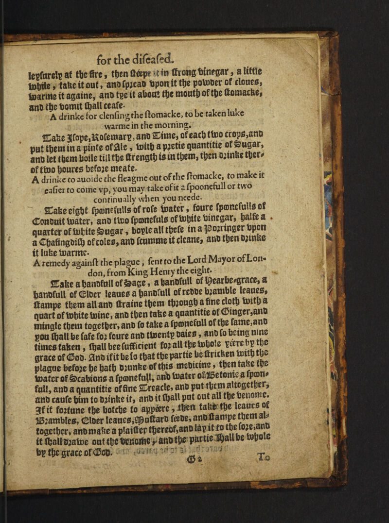 ICBfareJc ae tlic fire, tt)en adfpe »l «n ttrong tinegar, a little toMe, tafec it oat, ano fp;eao Upon it tjie potooer of tloues, Marine it againe, ano tpe it about tbe montb of tbe ttouiatbe* anb tbc bomit Ml teafe- , , i i A drinke tor denting the ftoniackc, to be taken lukc warmc in the morning. 31fope,5^ofemar^, ano Cime, of caeft ffco cropa,ano pat tljem in a pinte of aic, toitb a p;ctie quantitie of ano lot tfiem hoik till Uronqtt) to in tbcnij t^cn o;tnk( ttor# ofttDohouroobeforemeate. « , i A drinke to auoide the fleagmc out of the (Toroackc, to make it caher to come vp» you may take of it a fpooncnill or two continually when you neede. SCakocigbf fpojncfuUsofrofe toafer, foure fposncfulioof Conouif toaterf anD ttoo fponcfulo ofUJpitc bincgar> y^foa < quartet of lufcifo &ugar 9 bople all tbtfo in a porringer upon a CbafingoiC^ of colco, ano feurnme it clcane, ano tiien o;mK6 It lube toarme. . r j . ct A remedy againfl the plague, Cent to the Lord Mayor or Lot -• don, from King Henry the eight. Sake a tanofull of &age« a banofuH of i^earbeogtace, a banoftiU of(ll;loer leauea a kanofuU of reooe gamble leaneOt Ifampe them all ano ftrainetkem tb;ougb a 6neriotb tout) a quart of tobite toine, ano then take a quantif ie of 0mger,ano mingle them fogetbcr> ano fo take a fpeunefoU of tbe fame,ano pon fbali be fafe foj feure anO ttoentp oaieo»anO fo facing nino timeo taken, fball bee fufficient fo; all tfae ^okbp tfac grace of dDoo. 3ino if it belo tfaat tfae par tie be ftruken plague before be baft ojunke offtto meoicine t ftentaketb toaf cr of ^cabiono a fpmnefull, arib toatir ofi^etome a fpajn<» full, ano a quantitie of fine Sreacki ano J / ano caufc btm to o;n’nke if, anO if ftall pot out 3fit fortune fte bofebe fo apj3arc,ibcft taktm l^ucoof )132ambk0, (Sloer kaneSjipoltaro feoe, ano ftampe fogcfber, anomakcapktfierftereof,anokpitfotbofo;ej n if ftallo;atoc oaf fteificnottioanoftrpartieJ^allbc toboie ft ^ ‘. ./• ^ ^ ' I's . •< bptbcgraccof(]?oi). To