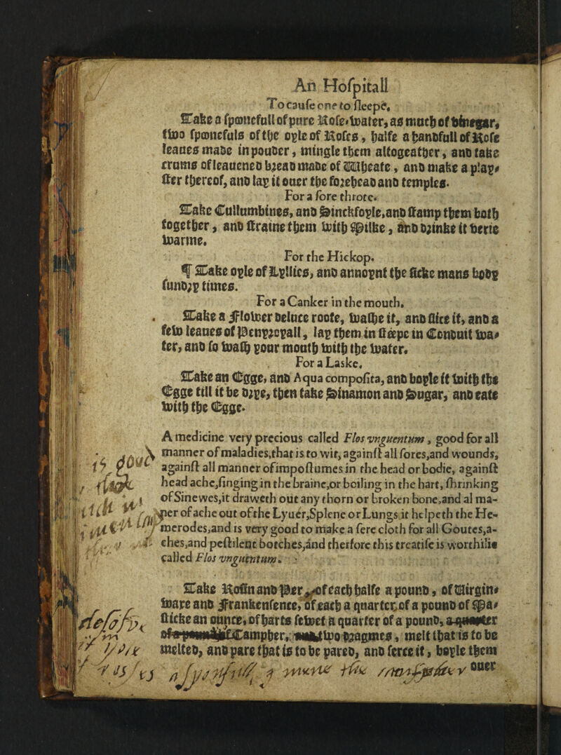 >■-1’ iM 'i;' ; i - H'l If An Horpitall To caufc onf to fiecpd* STafeca fpcDncfuUofpiirc HofeitDarerjaamactjcift^ittfgarf ftoo fpcDiiefuls of tlje o^lo of llofco, Ijalfe a [janofuU ofKofc !eaaeomaoe mpouocr, ntutgletlycm aUogeattier ) anorabe rramo ofleaueneo b;eao maoo ofMbeafc» ano niabo a p!a^# Ifcr fb^roof, ano tap it oaer tbe fo;{et)caDano templeo. For a fore th rote* %a^t Cultumbtneo, anD &incbfoplo>anb ifatnp tbf m botb (ogetber, ano firamo tbom i3)it^ ^t(be, ht) D;mbo it terte loarmo# For the Hickop. f SDabo opie of iLptlico, ano annopnf tje fiefee mans bobp uinD;p timeo. For a Canker in the mouth. Sabo a if (oloor Deince rootc, loalbe it, ano flite iU atiD a fell) leaneo of pcnp^cpail, lap them in Cape in Centnit loa# fer^ ano fo toalb poor monfb toitb tbe loafer. ForaLaskc, Sabe an (ll;ggei ano A qua compoflta, ano bople it tnitb f be Cgge till it be o;pe> then tabe ^inamon ano $^ugar, ano cate mttb tbe (S;ggc* A medicine very precious called Flos •vnguentum. good for all ‘ j A^X manner of maladies,that is to wit, againfl all forcs,and wounds, i againH: all manner ofimpoflumes in the head orbodic, againft head achcjfingingin the brainc,or boiling in the hart, fhnnking - ^ ‘ ofSinewes,itdrawcth out any thorn or broken bonc,and alma- -r»- m failed Flos vngntniHm, SCabe il^oSn anb per^f facb Italfe a ponnb, of tiStretn* ioatt ana iFranbenfence,» eat^ a qnartceof a ponno of $^a> Cicbo an ountei of fiarts feteef a quarter of a pouno, aqnamt nf»ponn|jifCanip6er,; iwAlteoitjaeiReo, melt (Ibat to to be ' tnelteo, ano pare tttat io to be pareo, ano feree tt, bepie tbem