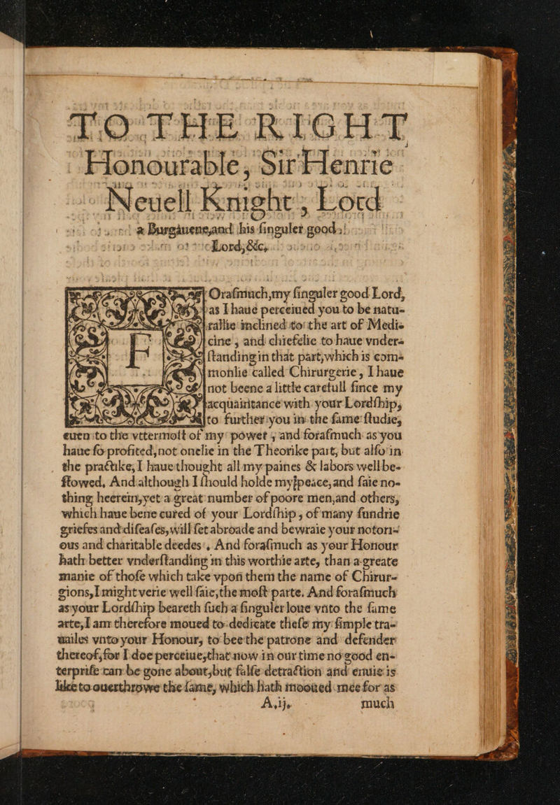 TO THE RIGHT “Honourable, Sir Henrie ο Neuell Kmeshe Lord z Burgivensand his Sosa geod ο oat Lord; δές, 4 ‘Oratimuch smy fi Ginguler good Lord, a&gt;. pas Lhaue perceiued you to be natu- «κακο inclined to the att of Medie {9 | cine , and chiefelie to haue vnder- tandingin that part, which is coms tnonlie ‘called Chirurgerie, Lhaue ¢| not beene alittle carefull fince my gS bacqhaintance with your Lordthip, Ge OC SY όδιιο further:you in-the fame ftudie, eucn ito the ντα of my powet ; and forafmuch-as'you haue fo βρηκα not onelie in the Theorike part, but alfo'in: the practike, I hauethought all my paines ὃς labors wellbe- ftowed, And:although I{hould holde my}peace, and faie no-~ thing heerein,yeta. great: number of poore men,and others, _ which haue bene cured of your Lordfhip, of many fundrie griefes anddifeafes, will fet abroade and bewraie your nofori~ ous and charitable deedes', And forafinuch as your Honour hath better vnderftanding: Ἡ this worthie arte, than a-greate manie of thofe which take vpofi them the name of Chirur- gions, might verie well faic,the moft parte. And forafmuch as'your Lordthip beareth fueha finguler love vrito the fame arte; I amr therefore moued to-dedicate thefe my fimple tra- aailes vnto your Honour; to bee the patrone and defender thereof, for [ ἀοε perceiuesthat now in our timeno-good en- terprife canbe gone about,but falle-detraftion atid emtie is luce to.ouerthrowe thie fame, which hath mooked mee for as Aiwa. much