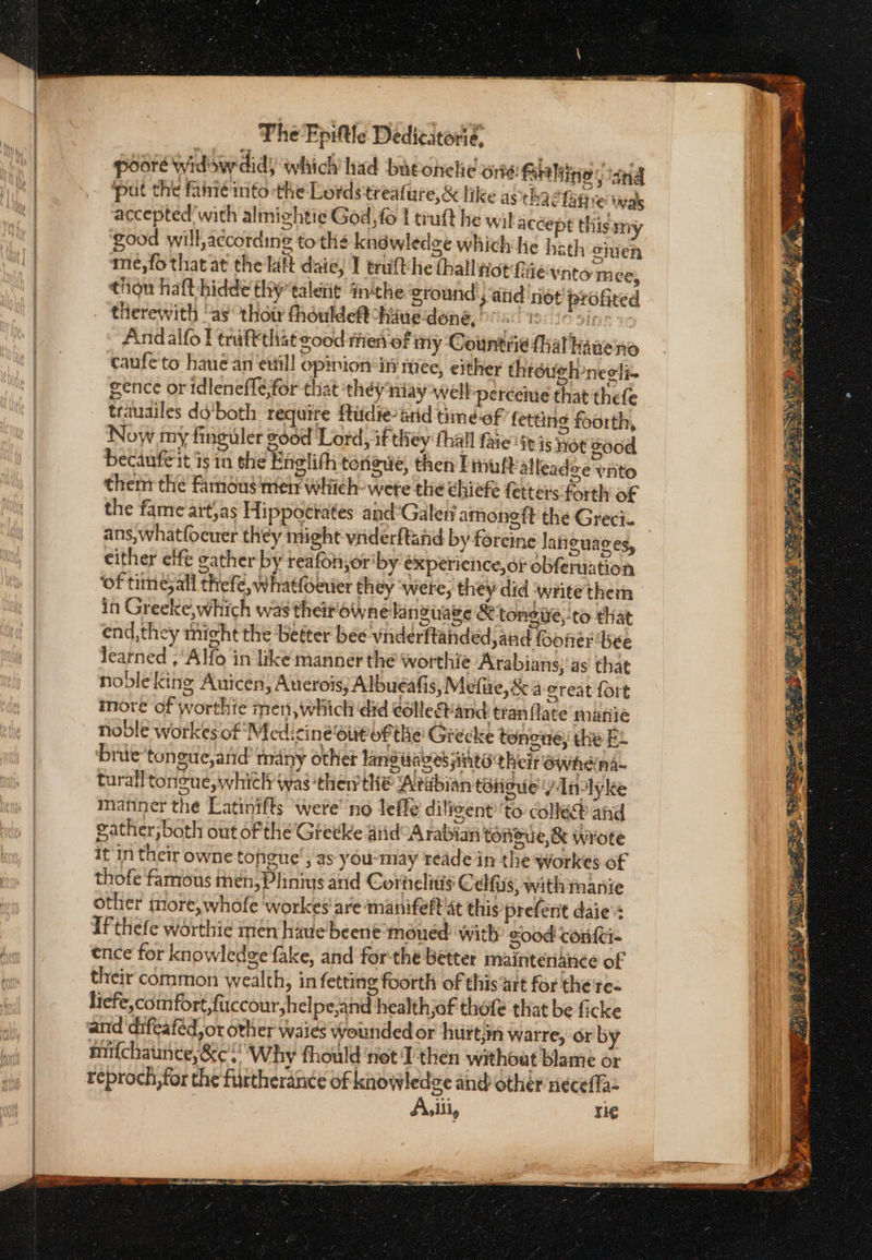 poore widow did) which had batonehe ος. Fare liinio ‘ana put the fanie into the Lords'treafure,&amp; like asthae tigre was accepted with almightie God, fo | truft he wil accept this my good will, according to thé kndéwledge which he hath ouen me,fo that at the lat daie, I trufthe hall Hot hie vnto m ee, thou haft-hidde thytaletit inthe ground ; ‘and not profited therewith “as thot théuldeft have done, °” BE T1508 S18 ie Andalfo f traftthat good rien of my Countiie (hal hane'no canfe to haue απ evil! opinion ini mee, either throueh-neoti- gence or idleneflé,for that ‘they niay well perceue that thefe trauailes do'both require ftidie-arid time-of fetting foorth, Now my finguler good ‘Lord, if they thal faie itis not good becaufe it is in she Engtith tonawe, then Putt alleadee νητο them the Famous mer which- wete the chiefe fetters forth of the fame art,as Hippotiates and°Galen amoneft the Greci. ans,whatfocuer they might viiderftand by foreine latiguages, either lft gather by reafonjor'by expericnce,or obferuation ‘of times all thefe, whatfoever they were; they did ‘write them in Greeke, which was their'ownelanzuage Stongive,-to that end, they nicht the better bee vinderftanded and foofer Ῥέε learned ,Alfo in like manner the worthie Arabians; ας that nodlekine Auicen, Auerois; Albuéafis, Mefue,&amp;a great fort more of worthie men, which did eollevand tran flate marie noble workes of Medici ne‘out of the Grecke tence, the E+ brie ’tonguc,atid many other lang tages inte their ewhdna~ turall tongue, which was ‘then th® Arabian tdtigue Wnlyke manner the Latinifts ‘were’ no leffe diligent’'to colle and gather, both out of the’ Gretke aid°A rabian tonoue,&amp; wrote it in their owne tohigne', as: you-may reade in the workes of thofe famous then, Plinius and Cornelitis Celfiss, with manie other more, whofe ‘workes'are manifett at this prefent daie': ifthefe worthie men hiue beene'moued: with sood conf{ci- ence for knowledge fake, and forthe better mainteriance of their common wealth, in fetting foorth of this‘art for the re- liefe,comfort,fuccour,h elpe,and health,of thofe that be ficke and ‘difeaféd, or ovher waies wounded or hurtin warre, or by mifchaunice,&amp;c. Why thould net 1 then without blame or reproch,for the furtherance of knowledge and other necefla Asliiy re