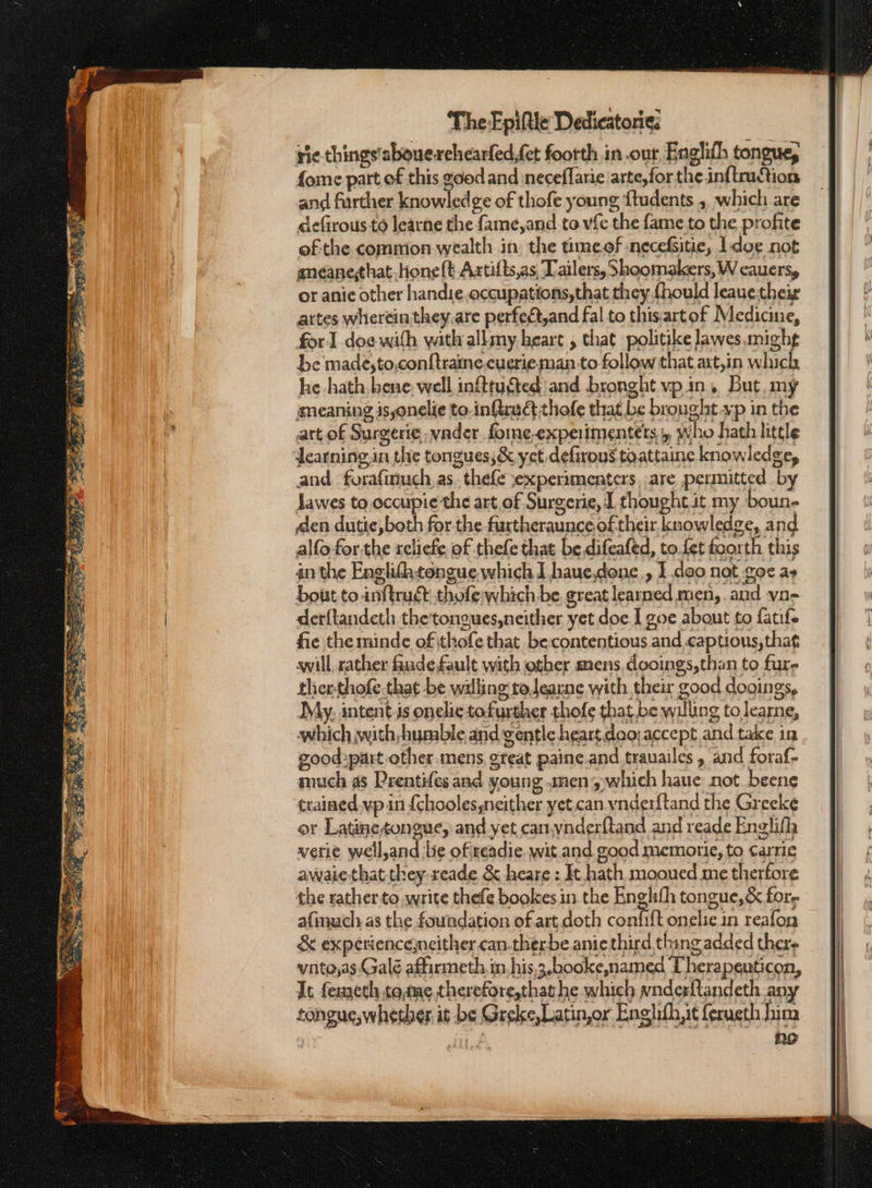 rie things'abouesrehearfed,fet footth in .our, Englith tongue, fome part of this good and ineceffarie arte,for the ἀπ πιό Ίος and further knowled ge of thofe young {tudents ,, which are defirous to learne the fame,and to vfe the fame to the profite ofthe commion-wealth in the time.of necefsitie, 1doe not aneanethat, hone ft Artifts,as,‘Tailers, Shoomakers, W cauers, or anic other handie.occupations,that they.thould leauetheig artes wherein they,are perfect,and fal to this:artof Medicine, for doe with with allmy heart , that politike lawes,mighg be made,to,conftraine.cuerie man-to follow that axt,in which he hath. bene: well in@tugted and bronght vp.in, But, my meaning jsonelie to.infirudt thofe that be brought vp in the att. of Surgerie, vader fome-experimentets who hath little dearning.in the tongues,&amp; yet. defirous toattaine knowledge, and. foraftnuch, as. thefe »experimenters, are permitted by lawes to occupie the art of Surgerie, J thought it my boun- den dutie,both for the furtheraunce oftheir knowledge, and. alfo forthe rcliefe of thefe that be.difeafed, tofet foorth this an the Englith:tongue which I haue,done., 1 deo nat σος ay bout to inftrudt thofe which be. great learned men, and νη- derflandeth thetongues,neither yet doe.I goe about to fatife fie the minde of thofe that be contentious and captious, that awill xather Εμάς fault with other mens, dooings,than to furs ther-thofe.that be willing todearne with their good dooings, My: intent-is onelic tofurther thofe that.be willing tolearne, which with-humble and gentle heart.dao; accept and take in good part other mens, great paine.and trauailes , and foraf- much as Prentifes and young smen4,which haue not beene trained, vp in {choolessneither yet.can vnderftand the Greeke or Latine tongue, and yet can.ynderftand and reade Englifh verie well,and lie ofzeadie. wit and good memortie, to Carrie awaie that they-xeade. ὃς heare : It. hath mooued me therfore the rather to write thefe bookes.in.the Englith tongue, &amp; fore afimuch as the foundation of art.doth confift onelie in reafon &amp; experienceneither.can.therbe anie third thing added there vnte,as Galé affirmeth, in, his.3.booke,named Cherapeuticon, Jt femeth to,tme therefore,thas he which wnderftandeth any tongue,whetder it be Greke,Latinor Enghifh,it ferueth him