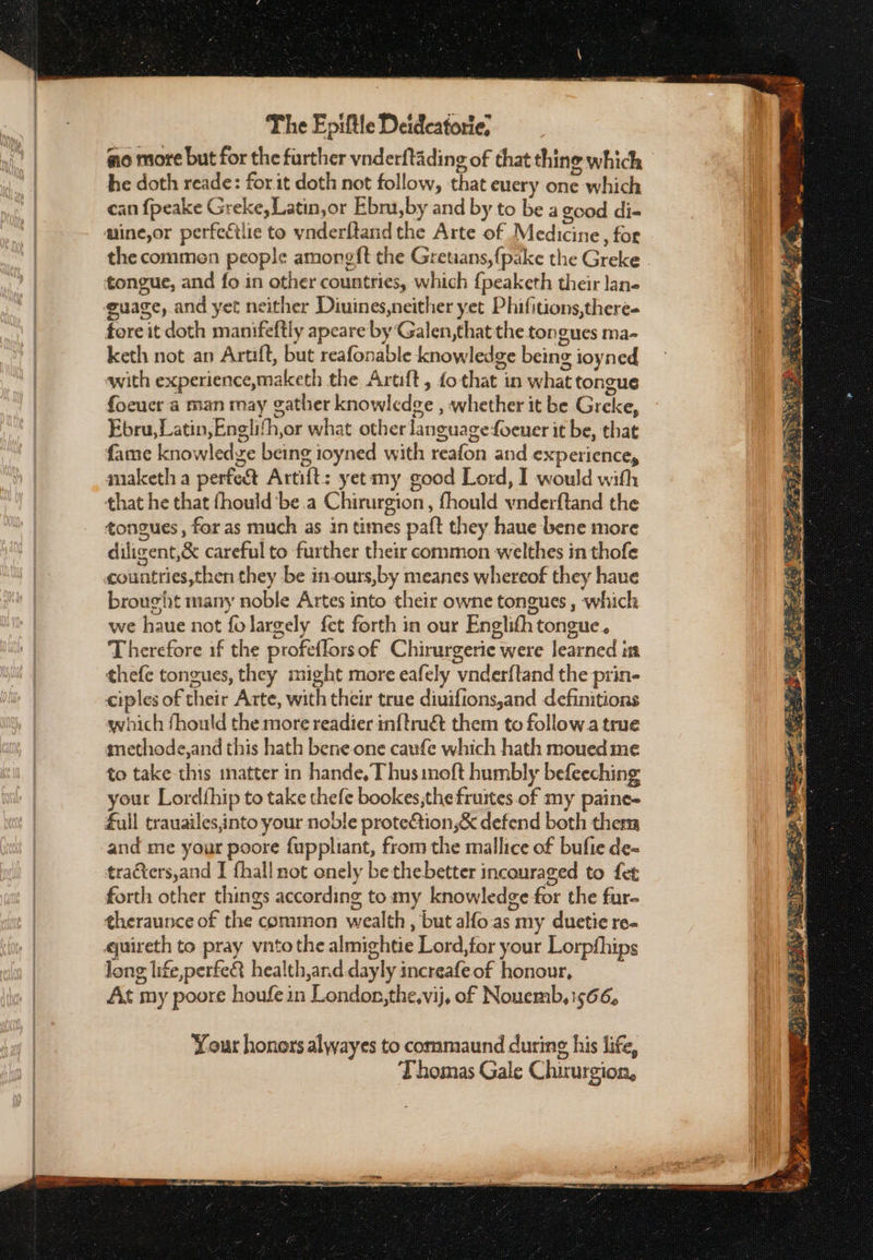 ao more but for the further vnderftading of that thine which he doth reade: for it doth not follow, that euery one which can {peake Greke, Latin,or Ebru,by and by to be a good di- mine,or perfectlic to vnderftand the Arte of Medicine, for the commen people amoneft the Gretians,fpake the Greke tongue, and fo in other countries, which {peaketh their lane guage, and yet neither Diuines,neither yet Phifitions,there- foreit doth manifeftly apeare by Galen, that the tongues ma- keth not an Artift, but reafonable knowledge being ioyned with experience,maketh the Aruft, fo that in what tongue foeucr a man may gather knowledge , whether it be Greke, Ebru, Latin, Englifh,or what other languagefoeuer it be, that fame knowledge being ioyned with reafon and experience, maketh a perfect Artift: yet my good Lord, I would with that he that fhould bea Chirurgion, fhould vnderftand the tongues, for as much as in times paft they haue bene more diligent,&amp; careful to further their common welthes in thofe countries,then they be in-ours,by meanes whereof they haue brought many noble Artes into their owne tongues , which we haue not folargely fet forth in our Englith tongue. Therefore if the profeflors of Chirurgerie were learned in thefe tongues, they might more eafely vnderftand the prin- ciples of their Arte, with their true diuifions,and definitions swhich fhould the more readier inftruét them to follow a true miethode,and this hath bene one caufe which hath moued me to take this matter in Παπάς, Thus meft humbly befeeching your Lordthip to take thefe bookes,the fruites of my paine- full trauailes,into your noble prote&amp;tion,&amp; defend both them and me your poore fuppliant, from the mallice of bufie de- tracters,and J {hall not onely bethebetter incouraged to fet forth other things according to my knowledge for the fur- ¢heraunce of the common wealth, but alfo.as my duetie re- quireth to pray vntothe almightie Lord,for your Lorpfhips long life,perfeR health,and dayly increafeof honour, At my poore houfein London,the,vij, of Nouemb, 1566, Yout honors alwayes to commaund during his life, Thomas Gale Chirurgion, erat