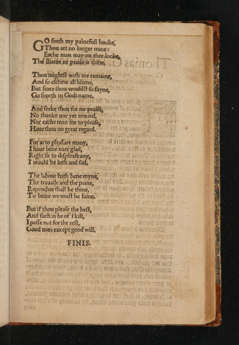 Ο forth my painefull booke; Thou art no longer mine: Eache man mayon theedooke,. The fhame or praile is thie Thou'mightft with me remaine, And fo efchew all blame, °° 7 But fince thou would{t fo fayne, Go foorth inGodsname, - And fecke thos for no praifé, °° No thanke nor yet reward, ο Nor edche man for to'pleafe,* *': Flauc thou no great regard. For asto pleafure many, |: Thaue bene ener glad, ~ Right fo to difpleafeany, I would be loth and fad, The labour hath bene rmyneé The trauaile'and the paine, Reprochies thall be thine,‘ ~ To beare wemuft be faine.’ But if thou pleafe the beft, And fach as be of {kill, Upafle not for the reft, Good men except good will, FINIS. ”