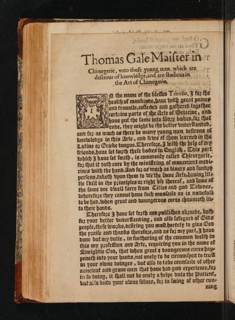 τ ο μι (ο ιοί ign ή ct aa Tit ee : Chirurgerié , vnto thofe young, men; which. are, defjrous of knowlédge,and areftudiousin. the Art of Chirurgerie, GEE PESTS ® the name of the bieffed Trinitie, 4 fox the Sport 4s health of mankinde,baue with great paines  (and frauaile,cofteded and gathered together Gy να certaine parts of fhe Arte of Medicine, and NS Koon haue put the fame into faozy bokes,foz that ASA Vende, they miabt be the better vnoeritanded,. and for as much as there be many young mes, defirous ος Knowlence in this Arte, and fetwe of them learned in the aatine ο) Oréeke tongue. berefore,Z with the belp of my friends, baue fet fath thele bokes in Cnglith. bis part. {which 3 baue fet forth. ts commtonip called Chirurgerté,. fo2 that if poth cure by the mintfring of connenient medie cines with the band.And for as much as Diners and funde¢- perfons,taketh bpon them fo ble the. fame Arfesbaning ltt tle CRill in the principles ο) right ble thercef, and fome o€ the fame doe divell farre from Cities and σωῦ Lolvnes, wherefore they cannot bane (ach counfaile-as is nadefulé to be had, wher great and Daungerons cures chaunceth itv to their bands. ee | Therefore 3 haue tet forth andpublifpen abzsate, both: for pour better bnderfanding , and alfo fafecard of Oods: people, thefe iwe2ks,oefiring pou mof barfely fo gine Dos the puaife and thanks therefore, and as fo2 mp part, J baue pone butmy dutic , in furthering of the common οἱ) ire this mp pofeflion and Arte, requiring you in the name of Almiahtie Gon, that oben great ¢ baungerous cures bape pencth into your bands,net onely to be ctreumfped fo true in your clone dDoinges , but alfo to take counfatle of offer anncient andarane men that hauc bad gad erpericrice, fos in fo Doing, it Mall not be onely abelpe Ὁπίσ the Patient, bufalfo vite pour otone felues, fo2 in feing of other cus UNS.