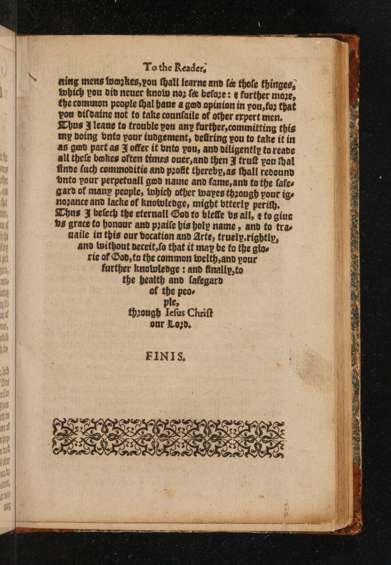 To the Reader, ning mens tyozkes,you Mall learne and fée thofe thinges, Iwbich you did neuer knolw noz {ee before: &amp; farther moe, thecomumon people thal bane a gwd opinion in pou, fo? that pou difdaine not fo take counfaile of other erpert men, hus 3 leaue fo trouble you any farther,committing this my Doing Onto pour indgement, deftring you to fake if in 4S god part ag 4 offer if bnto pou, and diligently toreade finde fuch commoditie and p2ofié thereby, as thall revound Ὁπίο your perpefuall god name and fame,and fo the fafes gard of many people, twbhich other waves thoough pour ige nozance and lacke of knotuledge, might btterlp perith. hus 3 belech the eternall God to belle bs all, ¢ fo gine Qs grace fo honour and pate bis holy name, and fo trae uatle in this our bocation and Arte, truely, rightly, and without deceit,fo that it may be fo the gloe rie of od, to the common twelth,and pour further knotwledge : and finallp,fo the health and fafegard of the peos ο ple, though Iefus Chrift our 11920, ΕΙΝΙ5, ζωθουα τς ο α- Ὕσσιωκη &gt; 7 ΄ κ ‘i earn SS as Rs Met : : ¢ i Ae Me Sta eee 2 7 1 4 ip eae a ¢ . wen «) ee 6a ys ώ : iar pS iA AN : Bee Re ea, μονο» : ” ea