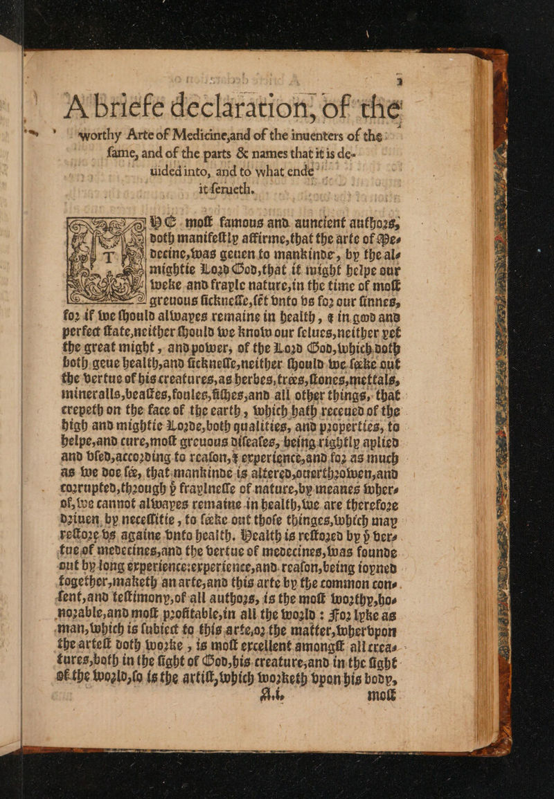 ... A briefe declaration: of the worthy Arte of Medicine,and of the inuenters of the: fame, and of the parts ὃς names that it is de- “~~ widedinto, and to what ομάς it ferueth.. eso vwC mott famous and. auncient autho2s, τι ees | Decine, was geuento mankinde, by theale ο, Gur) Mightie ILo2p Cod, that it inighf beipe our «τα oN ‘| tweke and fraple nafure,tn the time of moft CLNEEO) ovenous ficknede,(et onto bs fo2 our finnes, fo2 af ine fhoulo alivapes remaine tn health, €in.godana perfect fate,netther Hould tve knotn our felucs, neither pet the great mighf, andpotwer, of fhe iLo2d God, which.voth both geue bealth,and ficknelle, neither. ould we.feke ouk the verfue of biscreatures,as.herbes, trees, tones, mettals, imineralls,beatfes, foules,fijes,and all otber things, that. crepeth om the face of the earth, which bath receucd of the High and mighfie 219206, both qualities, and properties, to. belpe,and cure, mot greuous difeates, being rightly aplied and bied, according fo τοπίου, ξ erpertence,and.fo2 as much as we doe. le, that: mankinbe {6 altered, onerth? 20lwen,and coorupted,thoough p fraplnette of nature, by meanes Sobers of, {ve cannot alfpapes rematne in bealth, we. are therefore dzinen. by neceflitie , fo (eke out thofe thinges,tobich map reflo2e. bs againe Όμίο health. Wealth is reftazed by ᾗ p δει, {πεί medecines,and the berfuc of medecines, was founde out by long erperiencesexpericnce,and. reafon,being topned » fogether, maketh anarfe,and this. arte by the common cone. the artefl both. worke , is moft ercellent among all creas: tures,both in the fight of God,bis.creaturesand inthe fight. ofthe Wozld,{o tethe artitt s which wozrketh byanbis body, mot