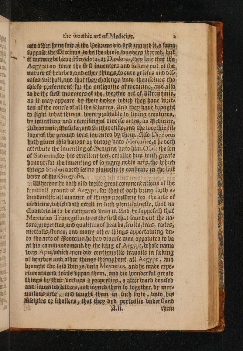 atin Other fone fate ithe Bebsues dinfirk inaonré if,¢ fours, fuppoe: the Drectans- tobe thechiefe founders thoreag; but. ’ if tor'menp beleeug:Herddotus 02: Diodorus,they faic that the» Aegyptians (were the firft inuenters.and (akers.cut.of the. stature of bearbesyand.etber things, to cure. criefes and oils, eafes twithallsaud that they chalenge, bnte themfctucs the: sbiefe preferincnt fo2 the antiquitie ofmedicinc, avd.al(, fobethe fir inuentersof the, warthie art.of, Gitronomics as tf may appeare by their babes which thep bauc twats temofthe courfe ofall the Starres, And thep baue brought fo light inbaf things. were profitable fo.lining creatures, by dutichiting and ene resting of diuesle artes, as. Wedicine, Cikrowomic, Buficke,and¢ αι ΠΠ the iwezthietils lage ot fhe ground 1918 invented by thent.. Alfa: Diodorus Bath given this bonour ο» bidosp Unto Mereuriee,g be Doth attribate the inuenting of Medicing vitto-bim. Oliris the fort of Saturnus, for his ercellent wit, erfoled bim-twith greafe benbursior ihetnuentiig of fo many roble arts, the tobich thins Strabushocth feeme plawwelte, £9 SHENG Wi Spe Lait bake of ie GSeograhe,, πι Wit bereas be Both alle twsife qreat cot ιο rations of he fruitful! ground of Accypt, for fhatit-ooth boing fozth as binbdantiic allananner of things necellaric fa2 ty te of iicdioine,iwbicy path erretl tn fich plentifulneds, that no Countricia to be compared tnto it, And. bel fappoteth that Mercurius Primegittus φας the fir that found-out the nae ture,properttes and quatifiesof bearbs,frutts,fras, rates, mettalls,fiones; and many other-things appertaining Ons to thearteof Medtcine, be bad diuerle men appolatco fo be at pts commandement, by the hing of Aegy pt, whole nang lvas Apis; whichinen oly continuallie tranaile in faking of bearbes and other, things thioughout-all Acgypt, and. brought the: fala things bite Mercuxius, and he made erpes rivientfand trtals Dopon them, and dio wonderful areate things by their berives ἃ peoperttes &gt; € atferivard δεί | ahdinuenteatettersjand tapnea.them fo fogether, by mere natlous-arte 5;-and tauabt them -in- {uch forte, bnto bis aia ϱ) {chollers.,-that thep Όρο perfedlic. onderfiand Bibb. hens