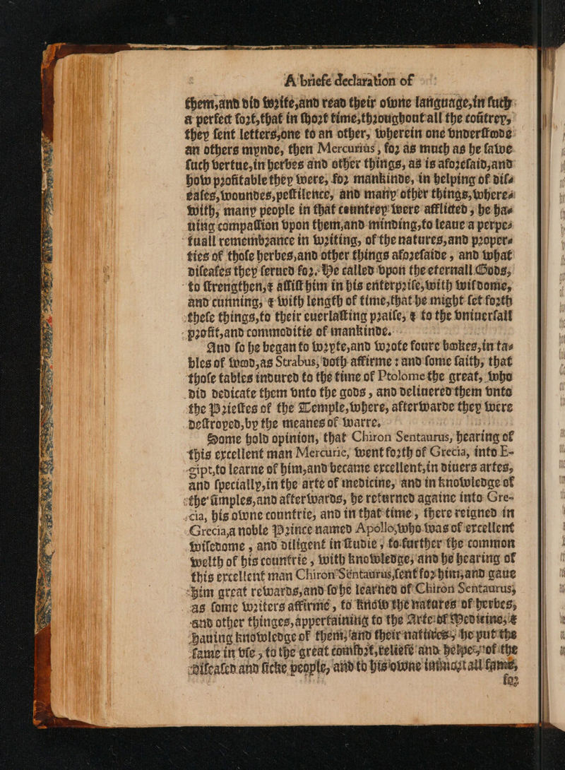ea Oa ae eres -- ο. Tae ο οφ ώς ie ae EL orgie h aI (ρα PSO oS 2 x ear: eee See A briefe declaration of éhent,and did tertfe,and read their ofyrte latiquage,tn futh: a perfect fort, that tt Φορέ time, thzougboutall the cotitrey, they fent letters,one to an other, toberein one bnverffmde an others mynde, then Mercurias , for as mach as be fatve fuch bertuc,in berbes and other thitigs, as is afozclaid,and bow profitable they were, for mankinde, in belping of οί gales, wonndes, pelttletice, and many other things, wheres With, many people in that ceuntrey iwere afflided, be has hig compatlion Όροι fhem,and minding, fo teaue a perpes ties of thofe berbes,and other things afozefaive , and tohat pifeafes they ferucd fo2, Be called Όροι the efernall Coos, and cutining, € with lenath of fime,that be might (et forth And fo he begat fo to2pte,and to2ofe foure bakes,in tas bics of fomd,as Strabus, voth affirme : and fome faith, that ‘thofe tables tndured to the time of Ptolome the great, inbo Some holo opinion, that Chiron Sentaurus, bearing of this ercellent man Mercurie, teent forth of Grecia, into E- and (pecially,in the arte of medicine, and tn knotwicdge of -Grecia,anoble Prince named Apollo, who.was of ercellent Wifenome , and diligent ti udie, fofurther the common qwelth of bis countric , with knotwledze, and be heartig of this ercelicnf man Chiron’ Séntaurus, font for hina and gaue “Bim great rewards, and (906 learned of Chiron Sentaurus; and other thinges, appertainitig fo the Arte oT Wed ieines ξ ‘Haning knotoledge of thers, ‘ard their παύσει he put the fame tt bie. 5 tothe qreat comtb2t,teliete and he ρου οί ithe “Pifeaten ann ficke people, andth histone tabuggtal a