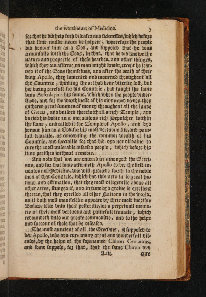 . fo2 that he did belp fuch difeafes and fickneffes, funich before that time conloe neuer be holpen , twherefoze the people acounfatle with (he Gods, in that, that be dio knowe the nature and propertie of thefe bearbes, and other thingrs, which they did affirmeno man might knotv,ercept he leare ned it of the Gods themfelues, and after the death of their king Apollo, they lamented and mourned theougbont all the Countrie , thinking the art bad bene btterlte loft, buf bee beeing carefull fo2 bis Countrie , had taught the fame Ῥπίρ Aefculapius bis fonue, which tober the people tndere ffmoe, and. fo2 the tvozthinelfe of bis oltone awd devdes, they gathered areat (ummes of money thoughout all the lande of Grecia , and butlded thereivithall arich Semple , and buried bis bodie in a meruatious rich Seputcher within the fame, andcalledit the Demple of Apollo, and Όρο honour Sim as a Ood,fo2 bis molt berfuons ltfe,and pains full frauaile, as concerning the common twealth of bis Countrie; and fpeciallte for that bee. dpd not difdaine fa cure the moffiniferable atfeafed people ». twbich before bis time perifhed without remepdie.. . Gnd nolo that toe are enteredin amonge® the Brecte uentonr of cdicine, were Will pocede. forth to the noble men of that Conntric, iobich bad thiscarte in fogreat bos nour and eflimation, that they πιοῦ diligentite aboue all otber artes, fudyped tf, and infime apd στο ώς fo ereclient therein, that thep ercelicd all other sPations in the told, as if Doth moft manifeftlic appeare by their mol to2thie Wokes, lefte buto thetr pokeritic,foz a perpetuall memos rie of their mo bertuous and painefull trauaile , which redoundeth Onto our qreate commodifie, and to the belpe and fuccour of thofle fhat be nifeafen. | , Dhe πποῦ auncient of all the Orecians , 3 fuppofed:-fo be Apollo, who bpd curs many great and wonderfull dif eales,bp the belpe of the fozenamed Chiron Centaurus, and fome fuppole, {ορ that, that tbe fame-Chiron dyp Atti. cute