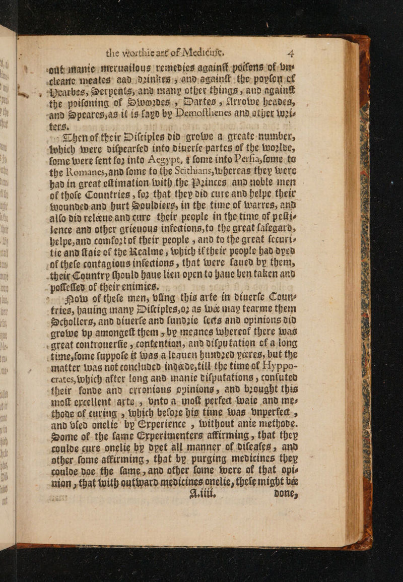 eugananie mteruailous remedies again porfons of Due cleante meates® aad. Dinkes:, and aqain® the poplon cf 4earbes,; Serpents, anv many other things, and again the poifoning of Sivmrdes .,° Darfes , Arrotwe heades, and Speares;as tf is fagd by Demofthenes and other Weis fers. Chen ot their Dilciples id grote a greate- number, fobich ‘were difpearfed info Dinerie partes of the Ἱπορίδε, forme were fent fo2 info Αεσγρι, ¢ fome into Perfia,fome. te the Romanes,ana feme to the Scithians, whereas they tere of thofe Countries , fo2 that thep did cure and belpe their fmoundedand burt Souldiers, in the tune of 1945198, and alfopivrelaneandcure thety people in the time of peiite lence and other arienous tnfecions,to the great lafegara, belpe,and comfoztof their people » and to the great (ccurts tic and faie of the Realme , tobich their people haddpea of thefe confagiousinfedions, that were faued by them, their Country (hould baue lien open to Jane ben taken and policed. of their entmics. | Pow of thefe men, bling this arfe tn Ὀίμετίο Couns fries, bauing many Dilcipies,o2 as uae may fearme them &amp;chollers, and diuerfe and fundzle (ects and opinions δί9 growe bp amongett them &gt; bp meancs tobereot there twas great contronerfie , contention, and oifputation sf aiong -time,fome fuppole it was aleaucn bundzed pares, bul the matter Iwas not concluded tndade, fill the time of Hyppo- crates, tohich after long and manie tifpufations , confuted their fonde and crrenisus svinions, and bjought this snot ereellent arte, onto a molt perfect twaie and mes thone of curing » wbich before big tine vas Dnperfed, and bled onelic by Erperience , without ante methode. Some of the fame Crperimenters affirming, that they couloe cure onelie bp dpet all. manner of difeates, and other fome. affirming, that by. purging medicines. thep couloe doe. the fame, and ofber fome iwere of that. opts union, that with outward. medicines onelic, thele might be et A tit, DONE, τὰ πο ος δα yey aa. oS SE ante encom” igen at ‘ eit ENR VEE Pd \