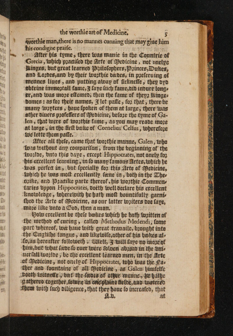 avorthie man,there is no manne’ cunning that may g y gine him his condigne praife. » After his tyme, there was manie in the Connteie. of Grecia, tobich practiled the Arfe of Wedicine , not onelpe inges; buf great learned {Dytlofophers; Princes, Dukes, and Lozdes,and by their twoozthie odes, in preleruing of ‘gmetines lines, and putting alway of ficknefle; thep bpp obteine immoztall fame, 3 faye fuch fame, did indure ίσης, er,and twas inoze effemed; then the fame of they2 Ikinges bomes : as ο} their names, 3 let pale, fo2 that, therebe αρ iwepters , hauclpoken of them at large; there was ofber diners poofeffers of Medicine, before the tpme of Ga- len, that were of inozthie fame, as pou may reade moze at large, in the firft bake of Cornelius Celfus, iwherefoze ive letfe them pate. ys After all thefe, came that twothie manne, Galen, the {nas ioithout any comparifon, from the beginnitig of the ‘inosloe, Ὁπίο this dape, ercept Hippocrates, not snely fo3 “his excellent learning, nfo many famous νέος, which be σας perfedt in, but {pecially for this Arte of Medicine, inbich be twas molt ercellentlp fene in; both inthe Dhee oO2ike, and Ἰθηααίκο parte thereof, bis wo2thic Commette fartes bypon Hippocrates, doeth well declare bis ercellené Krotwleage, twberetotth be bath mot bountifully garni {hea the Arfe of Wedicine, ag our latter ορίζει. Doe faye, moe like onto a Cod, then aman, Bow ercellent be thefe bokes tobich he bath twrttten of fhe method of curing, callexy Methodus Medendi, fome pare whereof, tue hane twith great tranaite, boonabt infa the Gugtithe tongue, and liketwile,other of his bokes:als ἴσ,ας beveafter followeth ο: ο, Swill ape no Ποσό θε him, but tbat feve-fo ever were fotven abewan tn the πΠί: uerfatlwozlne , be the ercetlent learned men; iaithe Arte ther and fountaine of sil Wevicine:, ας Galen: pinilelfe Horth ἀπίέμεβο. bak the. (anes ο6 other menne. $e bathe gathered together, folwhe: sfc Mine Gelbe, any twatered Ab, at